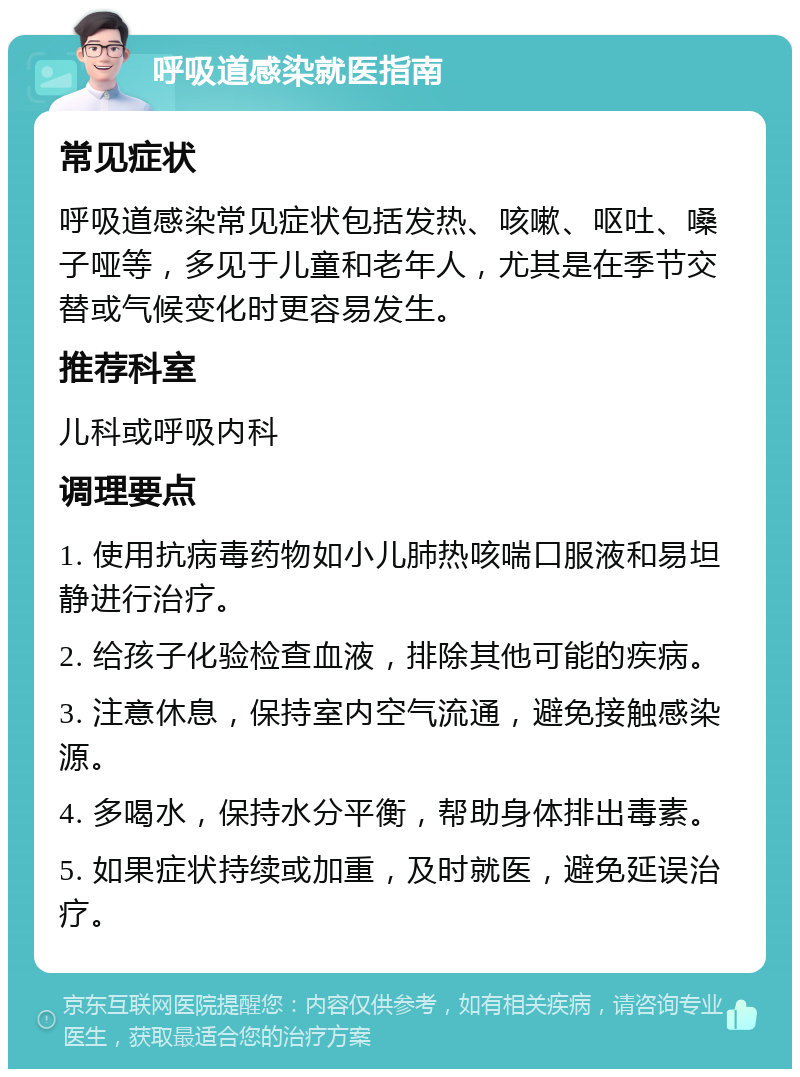 呼吸道感染就医指南 常见症状 呼吸道感染常见症状包括发热、咳嗽、呕吐、嗓子哑等，多见于儿童和老年人，尤其是在季节交替或气候变化时更容易发生。 推荐科室 儿科或呼吸内科 调理要点 1. 使用抗病毒药物如小儿肺热咳喘口服液和易坦静进行治疗。 2. 给孩子化验检查血液，排除其他可能的疾病。 3. 注意休息，保持室内空气流通，避免接触感染源。 4. 多喝水，保持水分平衡，帮助身体排出毒素。 5. 如果症状持续或加重，及时就医，避免延误治疗。