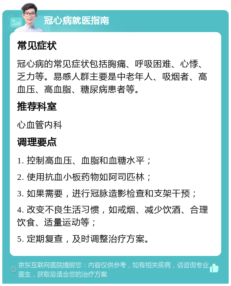 冠心病就医指南 常见症状 冠心病的常见症状包括胸痛、呼吸困难、心悸、乏力等。易感人群主要是中老年人、吸烟者、高血压、高血脂、糖尿病患者等。 推荐科室 心血管内科 调理要点 1. 控制高血压、血脂和血糖水平； 2. 使用抗血小板药物如阿司匹林； 3. 如果需要，进行冠脉造影检查和支架干预； 4. 改变不良生活习惯，如戒烟、减少饮酒、合理饮食、适量运动等； 5. 定期复查，及时调整治疗方案。