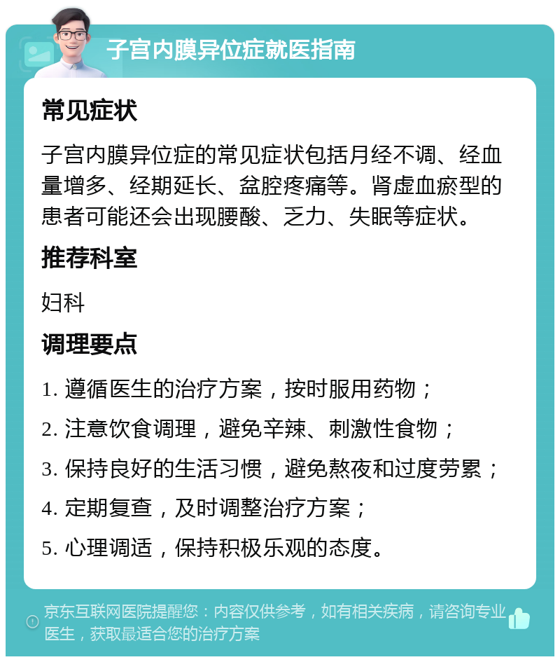 子宫内膜异位症就医指南 常见症状 子宫内膜异位症的常见症状包括月经不调、经血量增多、经期延长、盆腔疼痛等。肾虚血瘀型的患者可能还会出现腰酸、乏力、失眠等症状。 推荐科室 妇科 调理要点 1. 遵循医生的治疗方案，按时服用药物； 2. 注意饮食调理，避免辛辣、刺激性食物； 3. 保持良好的生活习惯，避免熬夜和过度劳累； 4. 定期复查，及时调整治疗方案； 5. 心理调适，保持积极乐观的态度。