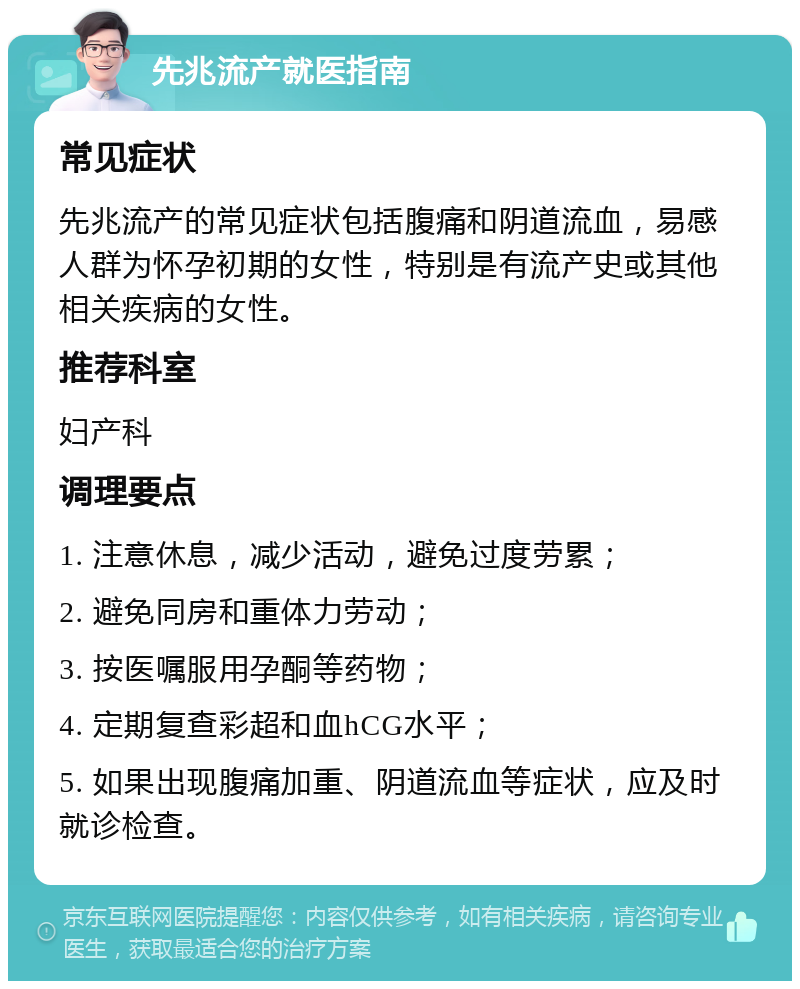 先兆流产就医指南 常见症状 先兆流产的常见症状包括腹痛和阴道流血，易感人群为怀孕初期的女性，特别是有流产史或其他相关疾病的女性。 推荐科室 妇产科 调理要点 1. 注意休息，减少活动，避免过度劳累； 2. 避免同房和重体力劳动； 3. 按医嘱服用孕酮等药物； 4. 定期复查彩超和血hCG水平； 5. 如果出现腹痛加重、阴道流血等症状，应及时就诊检查。