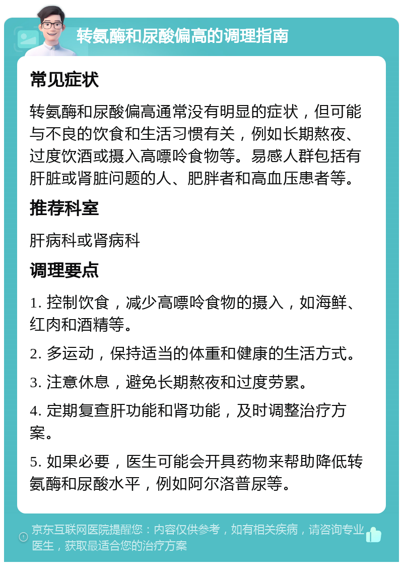 转氨酶和尿酸偏高的调理指南 常见症状 转氨酶和尿酸偏高通常没有明显的症状，但可能与不良的饮食和生活习惯有关，例如长期熬夜、过度饮酒或摄入高嘌呤食物等。易感人群包括有肝脏或肾脏问题的人、肥胖者和高血压患者等。 推荐科室 肝病科或肾病科 调理要点 1. 控制饮食，减少高嘌呤食物的摄入，如海鲜、红肉和酒精等。 2. 多运动，保持适当的体重和健康的生活方式。 3. 注意休息，避免长期熬夜和过度劳累。 4. 定期复查肝功能和肾功能，及时调整治疗方案。 5. 如果必要，医生可能会开具药物来帮助降低转氨酶和尿酸水平，例如阿尔洛普尿等。