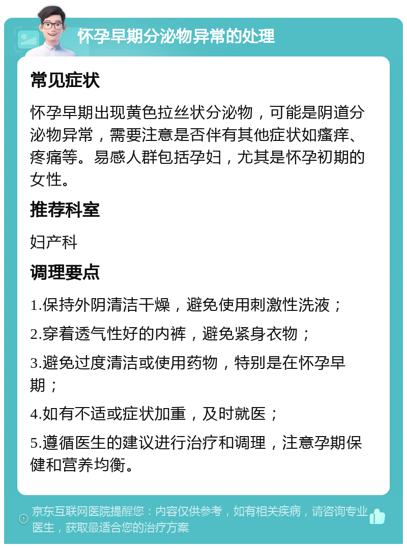 怀孕早期分泌物异常的处理 常见症状 怀孕早期出现黄色拉丝状分泌物，可能是阴道分泌物异常，需要注意是否伴有其他症状如瘙痒、疼痛等。易感人群包括孕妇，尤其是怀孕初期的女性。 推荐科室 妇产科 调理要点 1.保持外阴清洁干燥，避免使用刺激性洗液； 2.穿着透气性好的内裤，避免紧身衣物； 3.避免过度清洁或使用药物，特别是在怀孕早期； 4.如有不适或症状加重，及时就医； 5.遵循医生的建议进行治疗和调理，注意孕期保健和营养均衡。