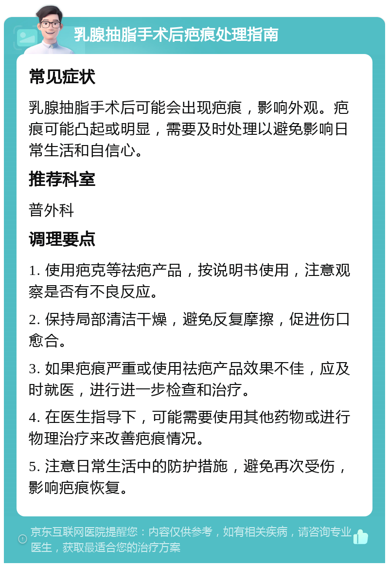 乳腺抽脂手术后疤痕处理指南 常见症状 乳腺抽脂手术后可能会出现疤痕，影响外观。疤痕可能凸起或明显，需要及时处理以避免影响日常生活和自信心。 推荐科室 普外科 调理要点 1. 使用疤克等祛疤产品，按说明书使用，注意观察是否有不良反应。 2. 保持局部清洁干燥，避免反复摩擦，促进伤口愈合。 3. 如果疤痕严重或使用祛疤产品效果不佳，应及时就医，进行进一步检查和治疗。 4. 在医生指导下，可能需要使用其他药物或进行物理治疗来改善疤痕情况。 5. 注意日常生活中的防护措施，避免再次受伤，影响疤痕恢复。