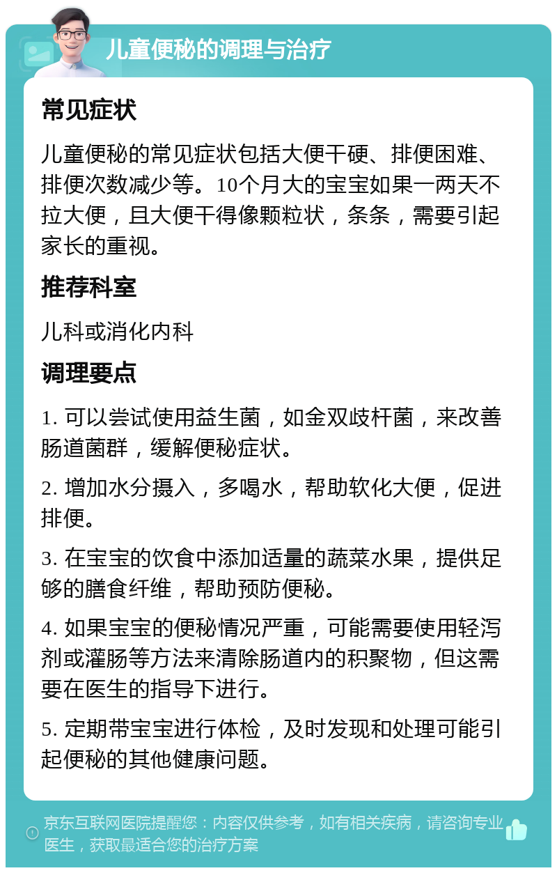 儿童便秘的调理与治疗 常见症状 儿童便秘的常见症状包括大便干硬、排便困难、排便次数减少等。10个月大的宝宝如果一两天不拉大便，且大便干得像颗粒状，条条，需要引起家长的重视。 推荐科室 儿科或消化内科 调理要点 1. 可以尝试使用益生菌，如金双歧杆菌，来改善肠道菌群，缓解便秘症状。 2. 增加水分摄入，多喝水，帮助软化大便，促进排便。 3. 在宝宝的饮食中添加适量的蔬菜水果，提供足够的膳食纤维，帮助预防便秘。 4. 如果宝宝的便秘情况严重，可能需要使用轻泻剂或灌肠等方法来清除肠道内的积聚物，但这需要在医生的指导下进行。 5. 定期带宝宝进行体检，及时发现和处理可能引起便秘的其他健康问题。