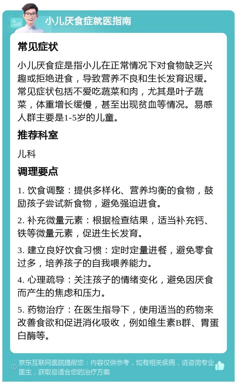 小儿厌食症就医指南 常见症状 小儿厌食症是指小儿在正常情况下对食物缺乏兴趣或拒绝进食，导致营养不良和生长发育迟缓。常见症状包括不爱吃蔬菜和肉，尤其是叶子蔬菜，体重增长缓慢，甚至出现贫血等情况。易感人群主要是1-5岁的儿童。 推荐科室 儿科 调理要点 1. 饮食调整：提供多样化、营养均衡的食物，鼓励孩子尝试新食物，避免强迫进食。 2. 补充微量元素：根据检查结果，适当补充钙、铁等微量元素，促进生长发育。 3. 建立良好饮食习惯：定时定量进餐，避免零食过多，培养孩子的自我喂养能力。 4. 心理疏导：关注孩子的情绪变化，避免因厌食而产生的焦虑和压力。 5. 药物治疗：在医生指导下，使用适当的药物来改善食欲和促进消化吸收，例如维生素B群、胃蛋白酶等。