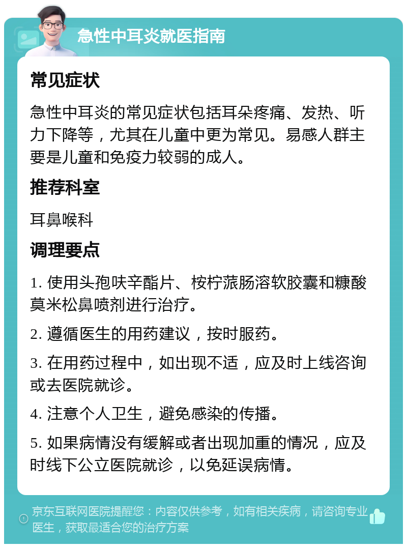 急性中耳炎就医指南 常见症状 急性中耳炎的常见症状包括耳朵疼痛、发热、听力下降等，尤其在儿童中更为常见。易感人群主要是儿童和免疫力较弱的成人。 推荐科室 耳鼻喉科 调理要点 1. 使用头孢呋辛酯片、桉柠蒎肠溶软胶囊和糠酸莫米松鼻喷剂进行治疗。 2. 遵循医生的用药建议，按时服药。 3. 在用药过程中，如出现不适，应及时上线咨询或去医院就诊。 4. 注意个人卫生，避免感染的传播。 5. 如果病情没有缓解或者出现加重的情况，应及时线下公立医院就诊，以免延误病情。