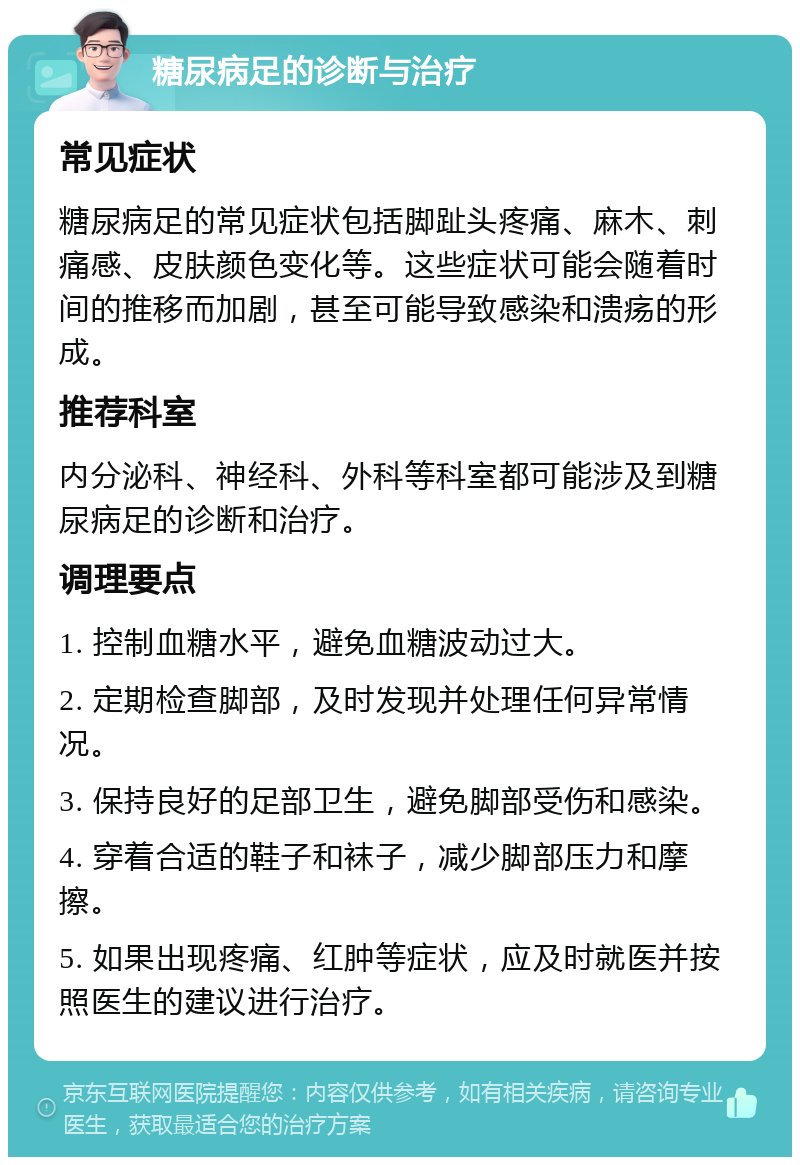 糖尿病足的诊断与治疗 常见症状 糖尿病足的常见症状包括脚趾头疼痛、麻木、刺痛感、皮肤颜色变化等。这些症状可能会随着时间的推移而加剧，甚至可能导致感染和溃疡的形成。 推荐科室 内分泌科、神经科、外科等科室都可能涉及到糖尿病足的诊断和治疗。 调理要点 1. 控制血糖水平，避免血糖波动过大。 2. 定期检查脚部，及时发现并处理任何异常情况。 3. 保持良好的足部卫生，避免脚部受伤和感染。 4. 穿着合适的鞋子和袜子，减少脚部压力和摩擦。 5. 如果出现疼痛、红肿等症状，应及时就医并按照医生的建议进行治疗。