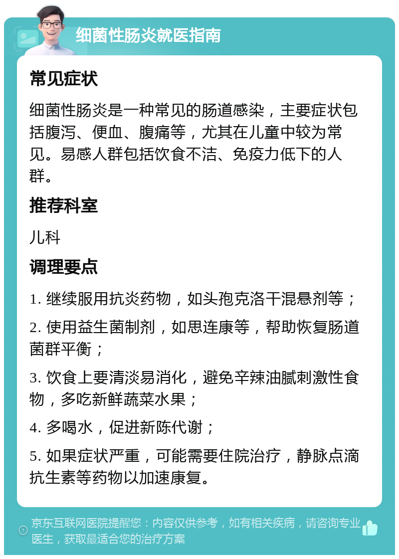 细菌性肠炎就医指南 常见症状 细菌性肠炎是一种常见的肠道感染，主要症状包括腹泻、便血、腹痛等，尤其在儿童中较为常见。易感人群包括饮食不洁、免疫力低下的人群。 推荐科室 儿科 调理要点 1. 继续服用抗炎药物，如头孢克洛干混悬剂等； 2. 使用益生菌制剂，如思连康等，帮助恢复肠道菌群平衡； 3. 饮食上要清淡易消化，避免辛辣油腻刺激性食物，多吃新鲜蔬菜水果； 4. 多喝水，促进新陈代谢； 5. 如果症状严重，可能需要住院治疗，静脉点滴抗生素等药物以加速康复。