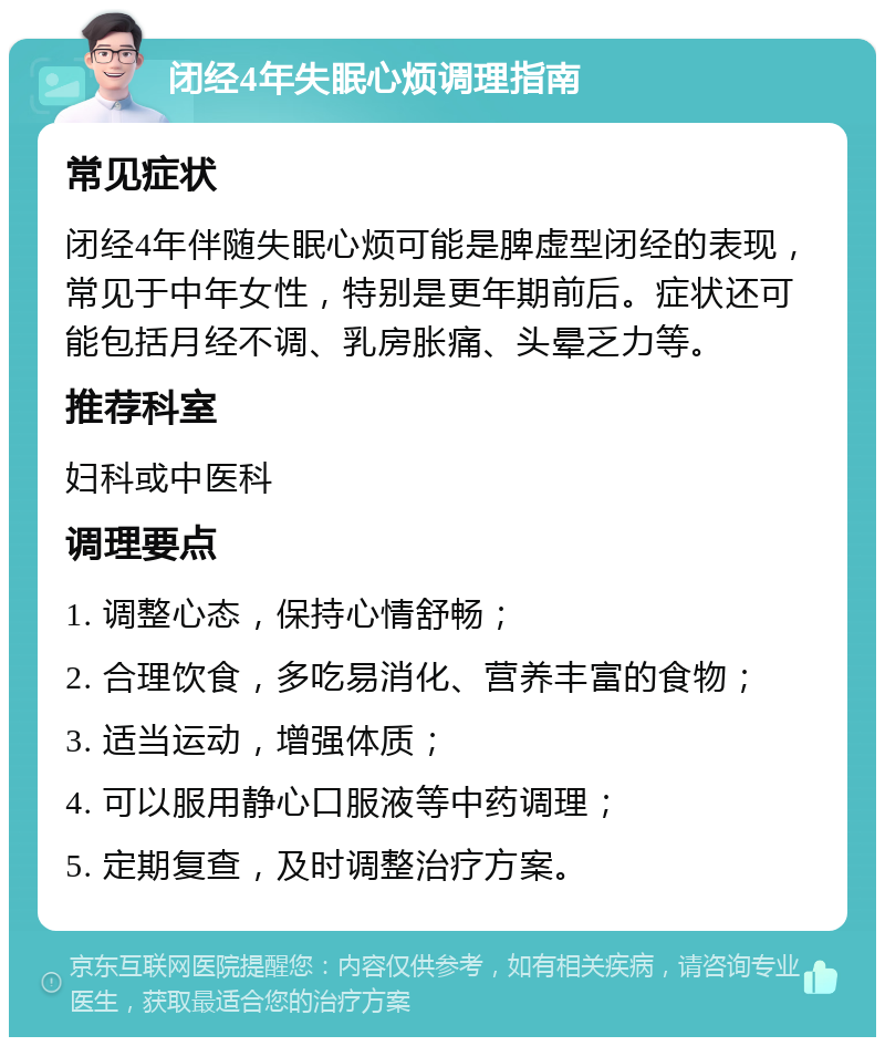 闭经4年失眠心烦调理指南 常见症状 闭经4年伴随失眠心烦可能是脾虚型闭经的表现，常见于中年女性，特别是更年期前后。症状还可能包括月经不调、乳房胀痛、头晕乏力等。 推荐科室 妇科或中医科 调理要点 1. 调整心态，保持心情舒畅； 2. 合理饮食，多吃易消化、营养丰富的食物； 3. 适当运动，增强体质； 4. 可以服用静心口服液等中药调理； 5. 定期复查，及时调整治疗方案。