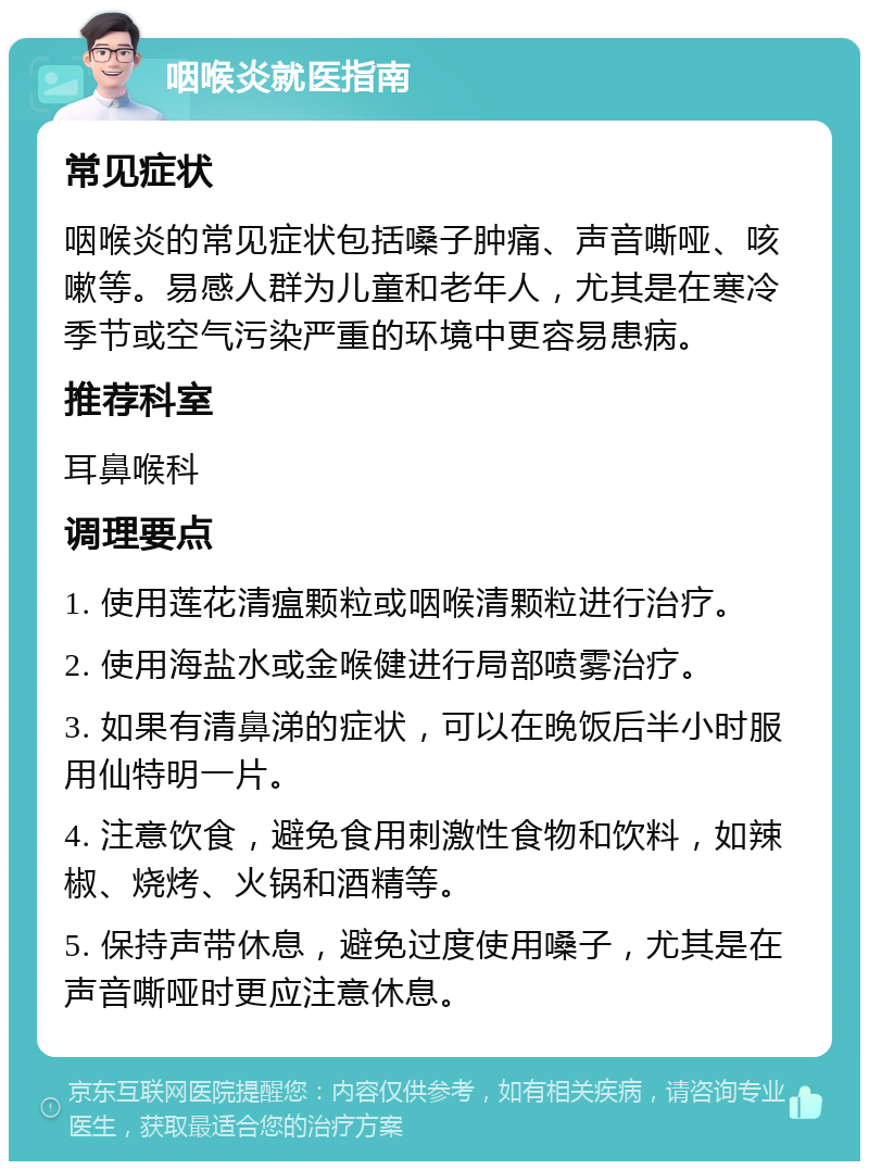 咽喉炎就医指南 常见症状 咽喉炎的常见症状包括嗓子肿痛、声音嘶哑、咳嗽等。易感人群为儿童和老年人，尤其是在寒冷季节或空气污染严重的环境中更容易患病。 推荐科室 耳鼻喉科 调理要点 1. 使用莲花清瘟颗粒或咽喉清颗粒进行治疗。 2. 使用海盐水或金喉健进行局部喷雾治疗。 3. 如果有清鼻涕的症状，可以在晚饭后半小时服用仙特明一片。 4. 注意饮食，避免食用刺激性食物和饮料，如辣椒、烧烤、火锅和酒精等。 5. 保持声带休息，避免过度使用嗓子，尤其是在声音嘶哑时更应注意休息。