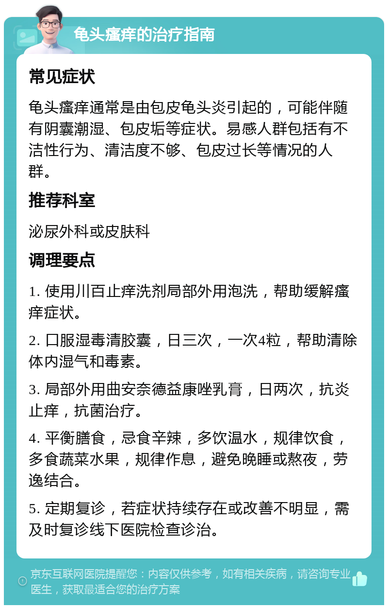 龟头瘙痒的治疗指南 常见症状 龟头瘙痒通常是由包皮龟头炎引起的，可能伴随有阴囊潮湿、包皮垢等症状。易感人群包括有不洁性行为、清洁度不够、包皮过长等情况的人群。 推荐科室 泌尿外科或皮肤科 调理要点 1. 使用川百止痒洗剂局部外用泡洗，帮助缓解瘙痒症状。 2. 口服湿毒清胶囊，日三次，一次4粒，帮助清除体内湿气和毒素。 3. 局部外用曲安奈德益康唑乳膏，日两次，抗炎止痒，抗菌治疗。 4. 平衡膳食，忌食辛辣，多饮温水，规律饮食，多食蔬菜水果，规律作息，避免晚睡或熬夜，劳逸结合。 5. 定期复诊，若症状持续存在或改善不明显，需及时复诊线下医院检查诊治。