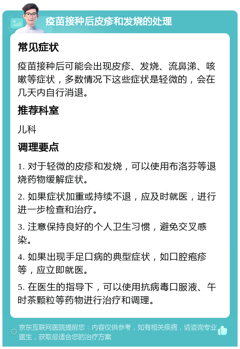 疫苗接种后皮疹和发烧的处理 常见症状 疫苗接种后可能会出现皮疹、发烧、流鼻涕、咳嗽等症状，多数情况下这些症状是轻微的，会在几天内自行消退。 推荐科室 儿科 调理要点 1. 对于轻微的皮疹和发烧，可以使用布洛芬等退烧药物缓解症状。 2. 如果症状加重或持续不退，应及时就医，进行进一步检查和治疗。 3. 注意保持良好的个人卫生习惯，避免交叉感染。 4. 如果出现手足口病的典型症状，如口腔疱疹等，应立即就医。 5. 在医生的指导下，可以使用抗病毒口服液、午时茶颗粒等药物进行治疗和调理。