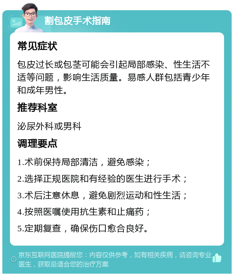 割包皮手术指南 常见症状 包皮过长或包茎可能会引起局部感染、性生活不适等问题，影响生活质量。易感人群包括青少年和成年男性。 推荐科室 泌尿外科或男科 调理要点 1.术前保持局部清洁，避免感染； 2.选择正规医院和有经验的医生进行手术； 3.术后注意休息，避免剧烈运动和性生活； 4.按照医嘱使用抗生素和止痛药； 5.定期复查，确保伤口愈合良好。