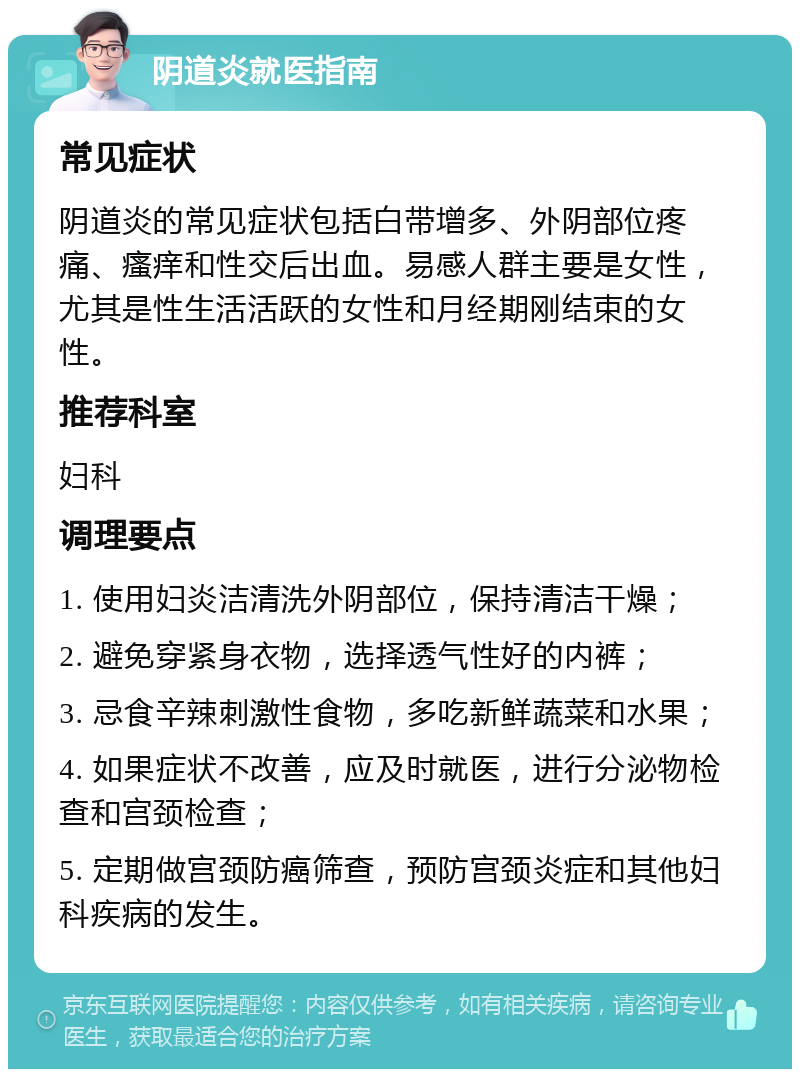 阴道炎就医指南 常见症状 阴道炎的常见症状包括白带增多、外阴部位疼痛、瘙痒和性交后出血。易感人群主要是女性，尤其是性生活活跃的女性和月经期刚结束的女性。 推荐科室 妇科 调理要点 1. 使用妇炎洁清洗外阴部位，保持清洁干燥； 2. 避免穿紧身衣物，选择透气性好的内裤； 3. 忌食辛辣刺激性食物，多吃新鲜蔬菜和水果； 4. 如果症状不改善，应及时就医，进行分泌物检查和宫颈检查； 5. 定期做宫颈防癌筛查，预防宫颈炎症和其他妇科疾病的发生。