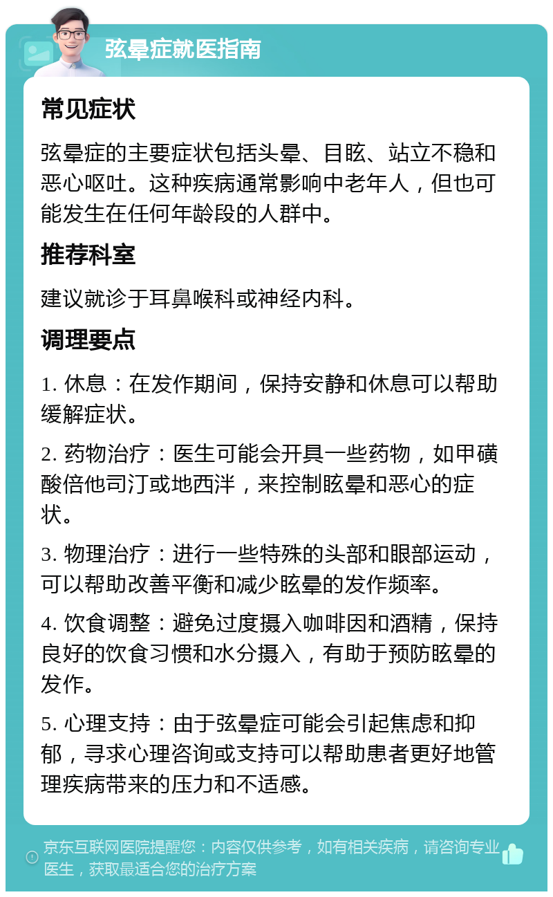 弦晕症就医指南 常见症状 弦晕症的主要症状包括头晕、目眩、站立不稳和恶心呕吐。这种疾病通常影响中老年人，但也可能发生在任何年龄段的人群中。 推荐科室 建议就诊于耳鼻喉科或神经内科。 调理要点 1. 休息：在发作期间，保持安静和休息可以帮助缓解症状。 2. 药物治疗：医生可能会开具一些药物，如甲磺酸倍他司汀或地西泮，来控制眩晕和恶心的症状。 3. 物理治疗：进行一些特殊的头部和眼部运动，可以帮助改善平衡和减少眩晕的发作频率。 4. 饮食调整：避免过度摄入咖啡因和酒精，保持良好的饮食习惯和水分摄入，有助于预防眩晕的发作。 5. 心理支持：由于弦晕症可能会引起焦虑和抑郁，寻求心理咨询或支持可以帮助患者更好地管理疾病带来的压力和不适感。