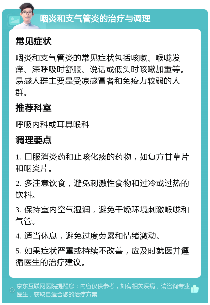 咽炎和支气管炎的治疗与调理 常见症状 咽炎和支气管炎的常见症状包括咳嗽、喉咙发痒、深呼吸时舒服、说话或低头时咳嗽加重等。易感人群主要是受凉感冒者和免疫力较弱的人群。 推荐科室 呼吸内科或耳鼻喉科 调理要点 1. 口服消炎药和止咳化痰的药物，如复方甘草片和咽炎片。 2. 多注意饮食，避免刺激性食物和过冷或过热的饮料。 3. 保持室内空气湿润，避免干燥环境刺激喉咙和气管。 4. 适当休息，避免过度劳累和情绪激动。 5. 如果症状严重或持续不改善，应及时就医并遵循医生的治疗建议。