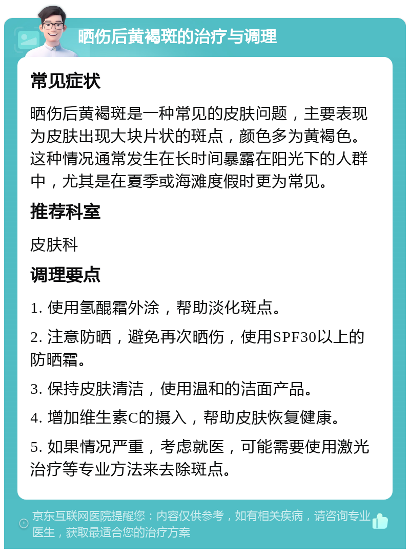 晒伤后黄褐斑的治疗与调理 常见症状 晒伤后黄褐斑是一种常见的皮肤问题，主要表现为皮肤出现大块片状的斑点，颜色多为黄褐色。这种情况通常发生在长时间暴露在阳光下的人群中，尤其是在夏季或海滩度假时更为常见。 推荐科室 皮肤科 调理要点 1. 使用氢醌霜外涂，帮助淡化斑点。 2. 注意防晒，避免再次晒伤，使用SPF30以上的防晒霜。 3. 保持皮肤清洁，使用温和的洁面产品。 4. 增加维生素C的摄入，帮助皮肤恢复健康。 5. 如果情况严重，考虑就医，可能需要使用激光治疗等专业方法来去除斑点。