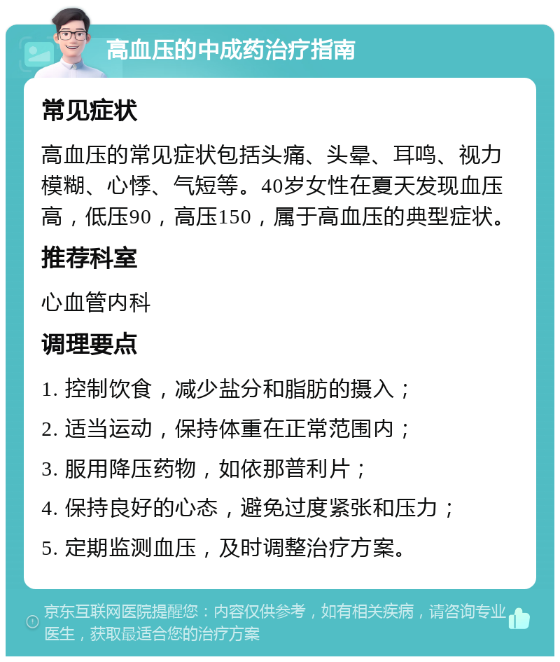 高血压的中成药治疗指南 常见症状 高血压的常见症状包括头痛、头晕、耳鸣、视力模糊、心悸、气短等。40岁女性在夏天发现血压高，低压90，高压150，属于高血压的典型症状。 推荐科室 心血管内科 调理要点 1. 控制饮食，减少盐分和脂肪的摄入； 2. 适当运动，保持体重在正常范围内； 3. 服用降压药物，如依那普利片； 4. 保持良好的心态，避免过度紧张和压力； 5. 定期监测血压，及时调整治疗方案。