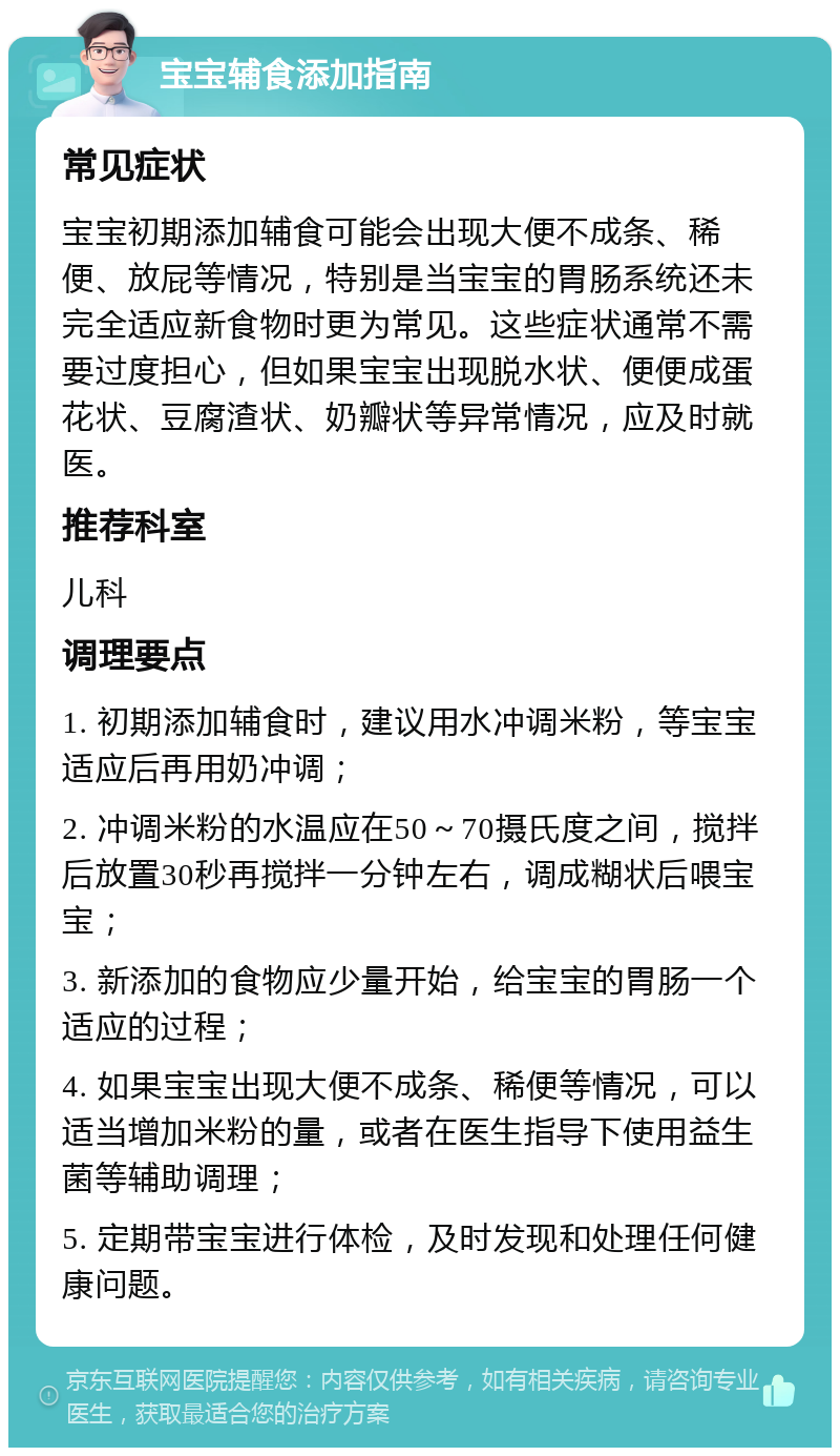 宝宝辅食添加指南 常见症状 宝宝初期添加辅食可能会出现大便不成条、稀便、放屁等情况，特别是当宝宝的胃肠系统还未完全适应新食物时更为常见。这些症状通常不需要过度担心，但如果宝宝出现脱水状、便便成蛋花状、豆腐渣状、奶瓣状等异常情况，应及时就医。 推荐科室 儿科 调理要点 1. 初期添加辅食时，建议用水冲调米粉，等宝宝适应后再用奶冲调； 2. 冲调米粉的水温应在50～70摄氏度之间，搅拌后放置30秒再搅拌一分钟左右，调成糊状后喂宝宝； 3. 新添加的食物应少量开始，给宝宝的胃肠一个适应的过程； 4. 如果宝宝出现大便不成条、稀便等情况，可以适当增加米粉的量，或者在医生指导下使用益生菌等辅助调理； 5. 定期带宝宝进行体检，及时发现和处理任何健康问题。