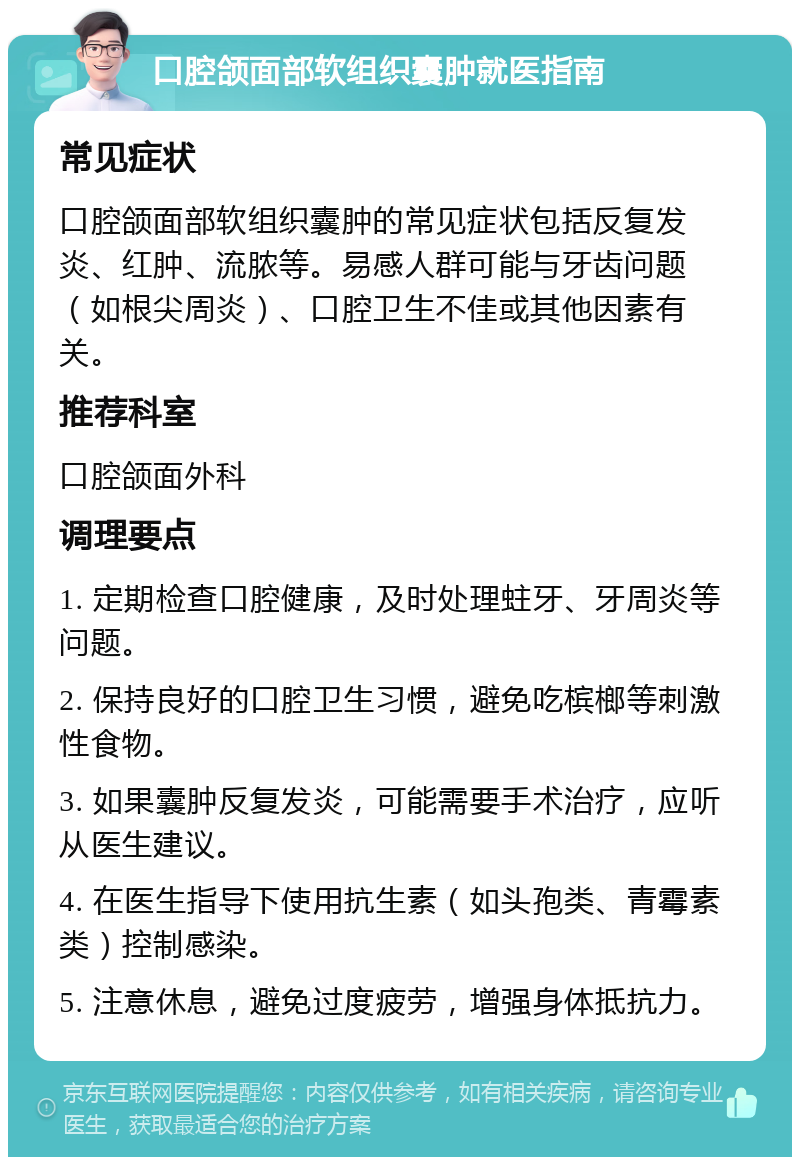 口腔颌面部软组织囊肿就医指南 常见症状 口腔颌面部软组织囊肿的常见症状包括反复发炎、红肿、流脓等。易感人群可能与牙齿问题（如根尖周炎）、口腔卫生不佳或其他因素有关。 推荐科室 口腔颌面外科 调理要点 1. 定期检查口腔健康，及时处理蛀牙、牙周炎等问题。 2. 保持良好的口腔卫生习惯，避免吃槟榔等刺激性食物。 3. 如果囊肿反复发炎，可能需要手术治疗，应听从医生建议。 4. 在医生指导下使用抗生素（如头孢类、青霉素类）控制感染。 5. 注意休息，避免过度疲劳，增强身体抵抗力。