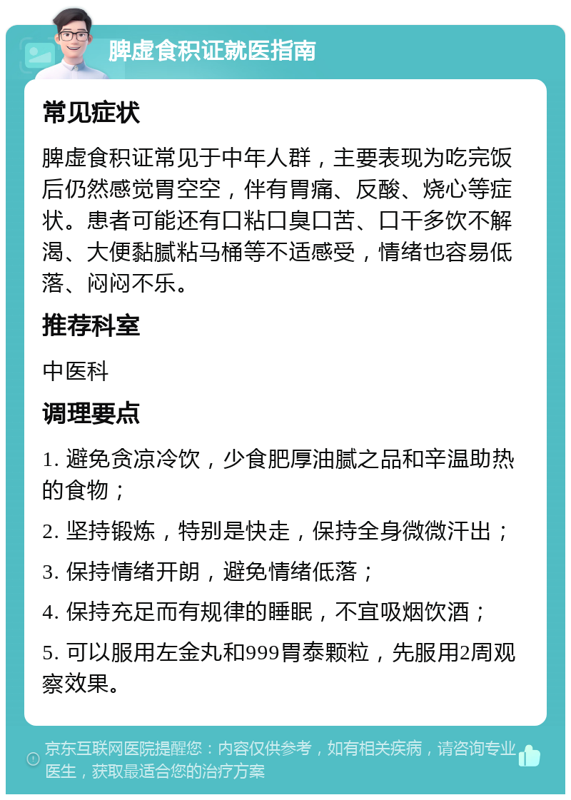 脾虚食积证就医指南 常见症状 脾虚食积证常见于中年人群，主要表现为吃完饭后仍然感觉胃空空，伴有胃痛、反酸、烧心等症状。患者可能还有口粘口臭口苦、口干多饮不解渴、大便黏腻粘马桶等不适感受，情绪也容易低落、闷闷不乐。 推荐科室 中医科 调理要点 1. 避免贪凉冷饮，少食肥厚油腻之品和辛温助热的食物； 2. 坚持锻炼，特别是快走，保持全身微微汗出； 3. 保持情绪开朗，避免情绪低落； 4. 保持充足而有规律的睡眠，不宜吸烟饮酒； 5. 可以服用左金丸和999胃泰颗粒，先服用2周观察效果。