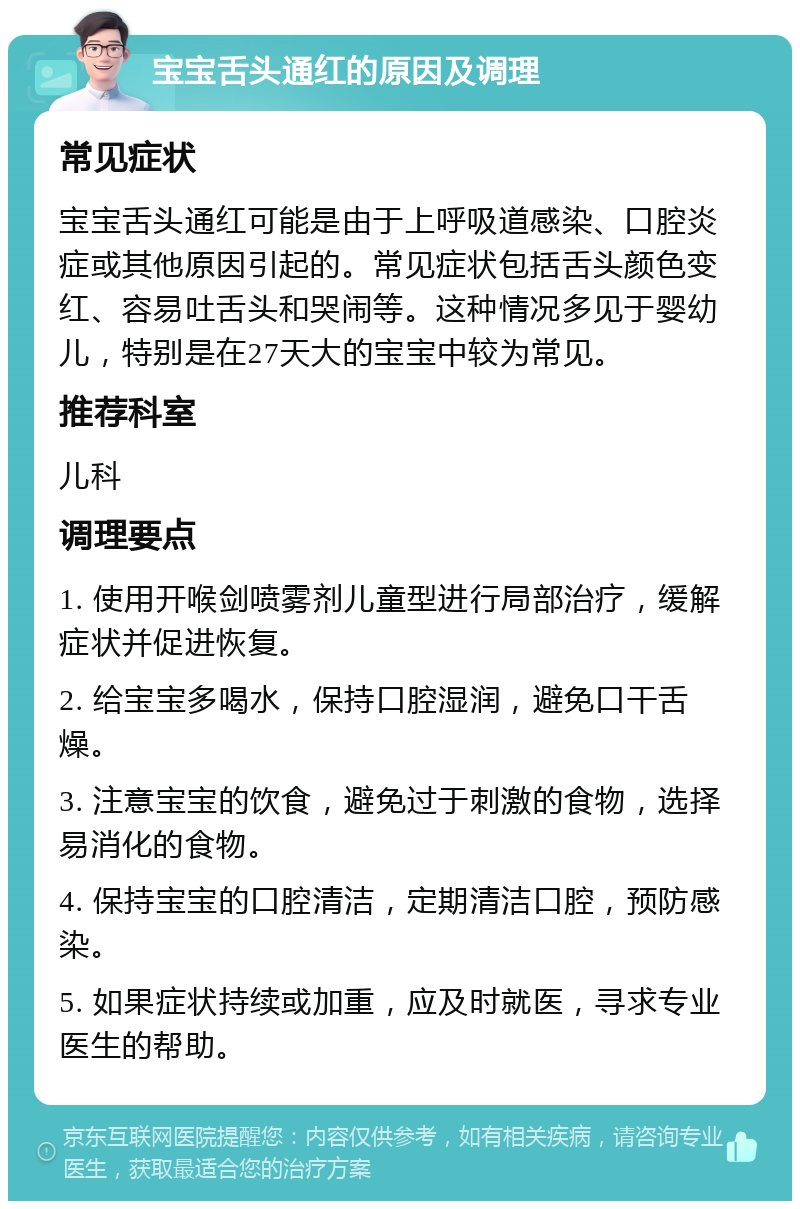 宝宝舌头通红的原因及调理 常见症状 宝宝舌头通红可能是由于上呼吸道感染、口腔炎症或其他原因引起的。常见症状包括舌头颜色变红、容易吐舌头和哭闹等。这种情况多见于婴幼儿，特别是在27天大的宝宝中较为常见。 推荐科室 儿科 调理要点 1. 使用开喉剑喷雾剂儿童型进行局部治疗，缓解症状并促进恢复。 2. 给宝宝多喝水，保持口腔湿润，避免口干舌燥。 3. 注意宝宝的饮食，避免过于刺激的食物，选择易消化的食物。 4. 保持宝宝的口腔清洁，定期清洁口腔，预防感染。 5. 如果症状持续或加重，应及时就医，寻求专业医生的帮助。