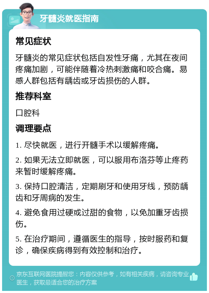 牙髓炎就医指南 常见症状 牙髓炎的常见症状包括自发性牙痛，尤其在夜间疼痛加剧，可能伴随着冷热刺激痛和咬合痛。易感人群包括有龋齿或牙齿损伤的人群。 推荐科室 口腔科 调理要点 1. 尽快就医，进行开髓手术以缓解疼痛。 2. 如果无法立即就医，可以服用布洛芬等止疼药来暂时缓解疼痛。 3. 保持口腔清洁，定期刷牙和使用牙线，预防龋齿和牙周病的发生。 4. 避免食用过硬或过甜的食物，以免加重牙齿损伤。 5. 在治疗期间，遵循医生的指导，按时服药和复诊，确保疾病得到有效控制和治疗。