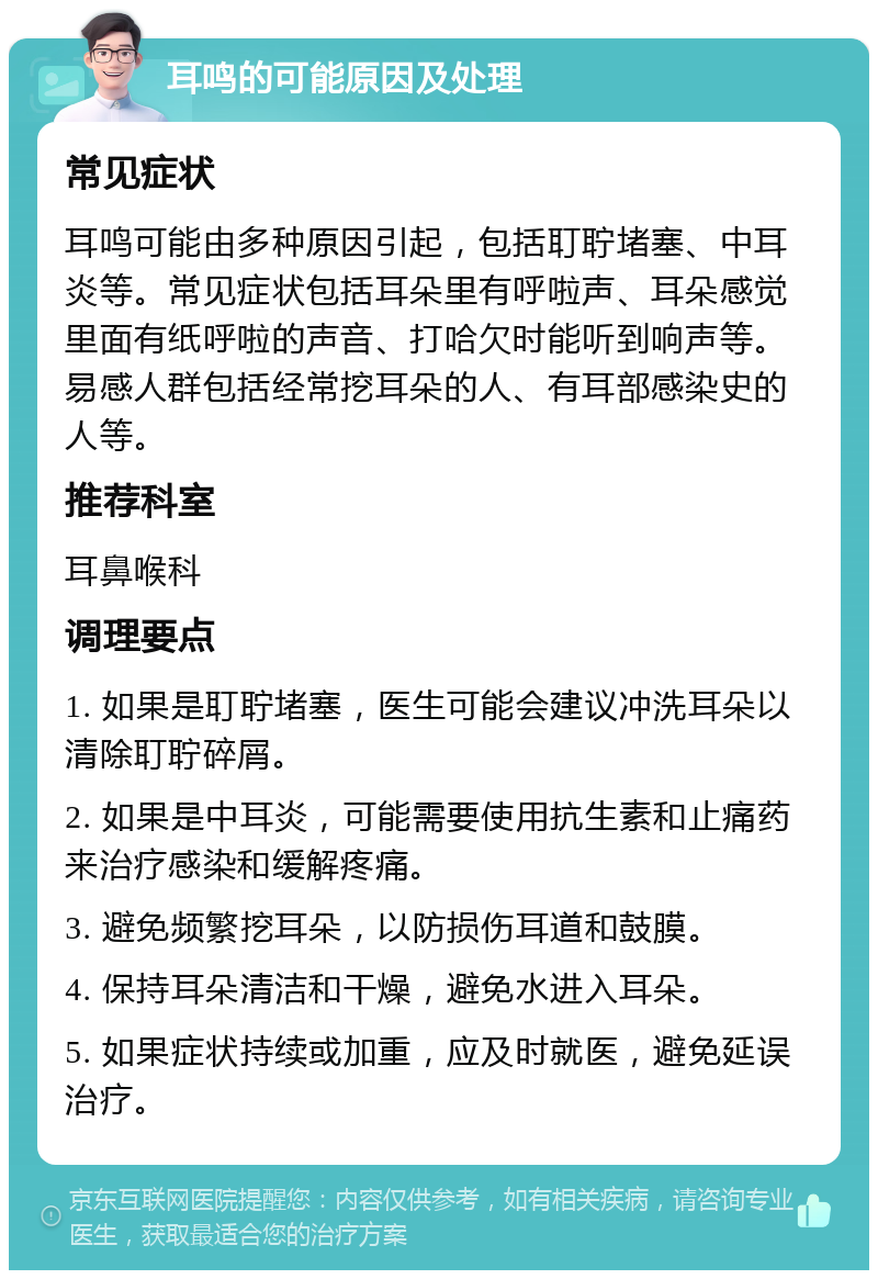 耳鸣的可能原因及处理 常见症状 耳鸣可能由多种原因引起，包括耵聍堵塞、中耳炎等。常见症状包括耳朵里有呼啦声、耳朵感觉里面有纸呼啦的声音、打哈欠时能听到响声等。易感人群包括经常挖耳朵的人、有耳部感染史的人等。 推荐科室 耳鼻喉科 调理要点 1. 如果是耵聍堵塞，医生可能会建议冲洗耳朵以清除耵聍碎屑。 2. 如果是中耳炎，可能需要使用抗生素和止痛药来治疗感染和缓解疼痛。 3. 避免频繁挖耳朵，以防损伤耳道和鼓膜。 4. 保持耳朵清洁和干燥，避免水进入耳朵。 5. 如果症状持续或加重，应及时就医，避免延误治疗。