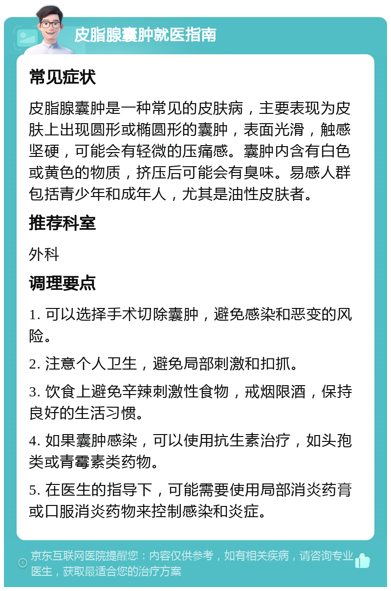 皮脂腺囊肿就医指南 常见症状 皮脂腺囊肿是一种常见的皮肤病，主要表现为皮肤上出现圆形或椭圆形的囊肿，表面光滑，触感坚硬，可能会有轻微的压痛感。囊肿内含有白色或黄色的物质，挤压后可能会有臭味。易感人群包括青少年和成年人，尤其是油性皮肤者。 推荐科室 外科 调理要点 1. 可以选择手术切除囊肿，避免感染和恶变的风险。 2. 注意个人卫生，避免局部刺激和扣抓。 3. 饮食上避免辛辣刺激性食物，戒烟限酒，保持良好的生活习惯。 4. 如果囊肿感染，可以使用抗生素治疗，如头孢类或青霉素类药物。 5. 在医生的指导下，可能需要使用局部消炎药膏或口服消炎药物来控制感染和炎症。