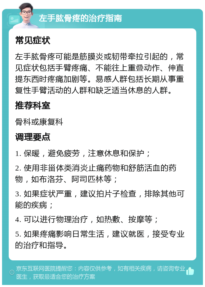 左手肱骨疼的治疗指南 常见症状 左手肱骨疼可能是筋膜炎或韧带牵拉引起的，常见症状包括手臂疼痛、不能往上重叠动作、伸直提东西时疼痛加剧等。易感人群包括长期从事重复性手臂活动的人群和缺乏适当休息的人群。 推荐科室 骨科或康复科 调理要点 1. 保暖，避免疲劳，注意休息和保护； 2. 使用非甾体类消炎止痛药物和舒筋活血的药物，如布洛芬、阿司匹林等； 3. 如果症状严重，建议拍片子检查，排除其他可能的疾病； 4. 可以进行物理治疗，如热敷、按摩等； 5. 如果疼痛影响日常生活，建议就医，接受专业的治疗和指导。