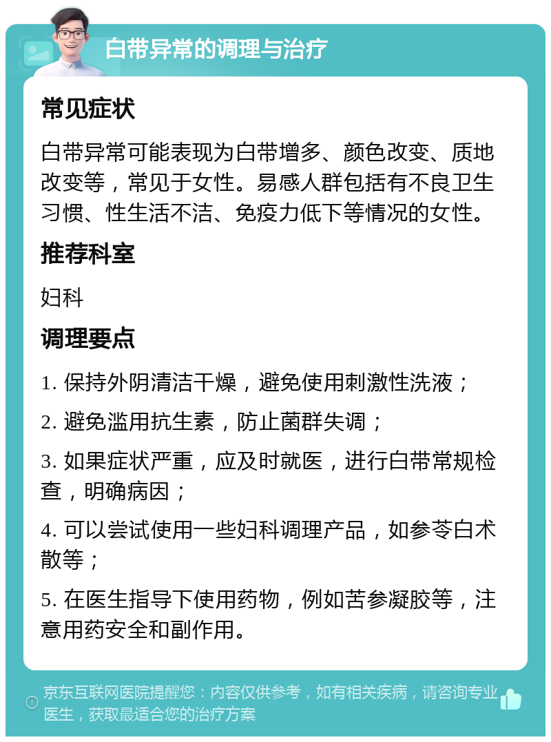 白带异常的调理与治疗 常见症状 白带异常可能表现为白带增多、颜色改变、质地改变等，常见于女性。易感人群包括有不良卫生习惯、性生活不洁、免疫力低下等情况的女性。 推荐科室 妇科 调理要点 1. 保持外阴清洁干燥，避免使用刺激性洗液； 2. 避免滥用抗生素，防止菌群失调； 3. 如果症状严重，应及时就医，进行白带常规检查，明确病因； 4. 可以尝试使用一些妇科调理产品，如参苓白术散等； 5. 在医生指导下使用药物，例如苦参凝胶等，注意用药安全和副作用。