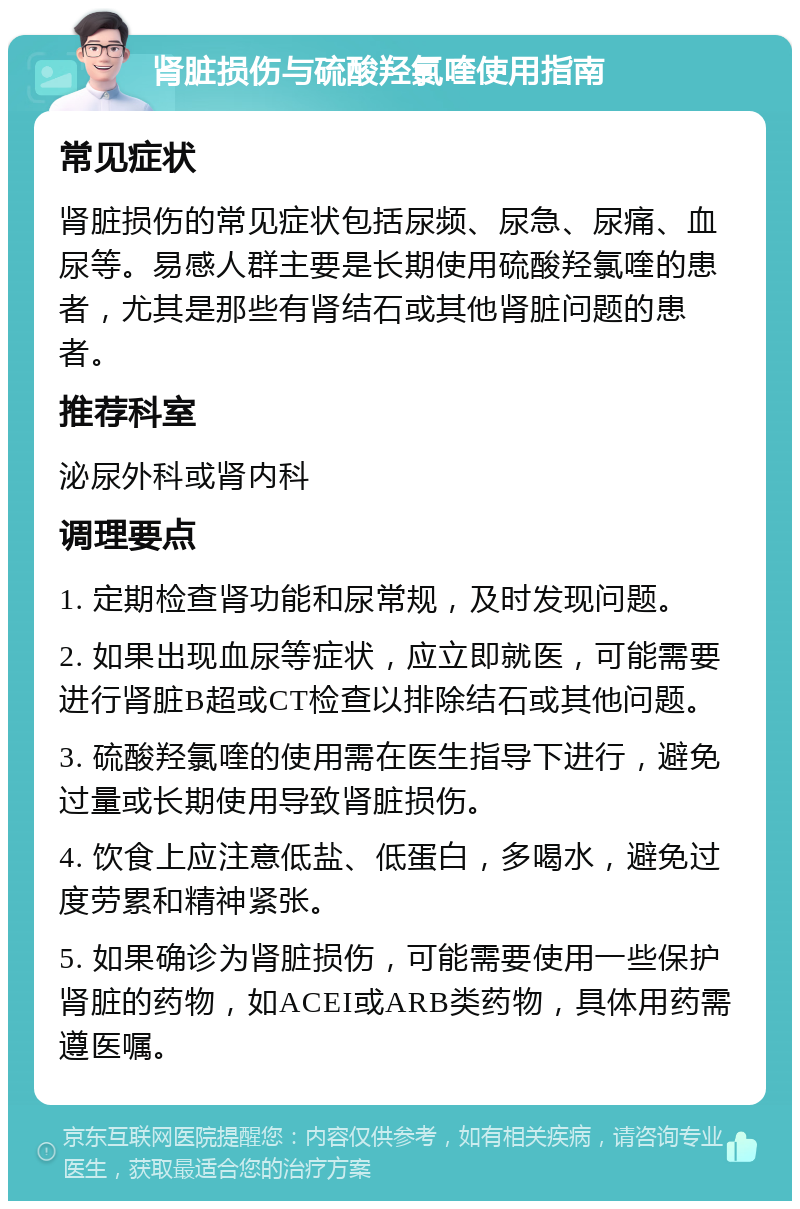 肾脏损伤与硫酸羟氯喹使用指南 常见症状 肾脏损伤的常见症状包括尿频、尿急、尿痛、血尿等。易感人群主要是长期使用硫酸羟氯喹的患者，尤其是那些有肾结石或其他肾脏问题的患者。 推荐科室 泌尿外科或肾内科 调理要点 1. 定期检查肾功能和尿常规，及时发现问题。 2. 如果出现血尿等症状，应立即就医，可能需要进行肾脏B超或CT检查以排除结石或其他问题。 3. 硫酸羟氯喹的使用需在医生指导下进行，避免过量或长期使用导致肾脏损伤。 4. 饮食上应注意低盐、低蛋白，多喝水，避免过度劳累和精神紧张。 5. 如果确诊为肾脏损伤，可能需要使用一些保护肾脏的药物，如ACEI或ARB类药物，具体用药需遵医嘱。