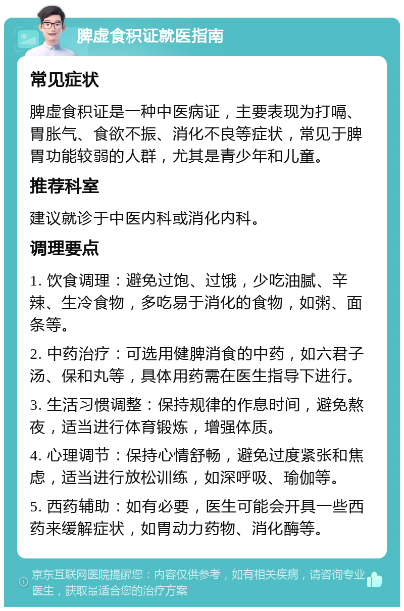 脾虚食积证就医指南 常见症状 脾虚食积证是一种中医病证，主要表现为打嗝、胃胀气、食欲不振、消化不良等症状，常见于脾胃功能较弱的人群，尤其是青少年和儿童。 推荐科室 建议就诊于中医内科或消化内科。 调理要点 1. 饮食调理：避免过饱、过饿，少吃油腻、辛辣、生冷食物，多吃易于消化的食物，如粥、面条等。 2. 中药治疗：可选用健脾消食的中药，如六君子汤、保和丸等，具体用药需在医生指导下进行。 3. 生活习惯调整：保持规律的作息时间，避免熬夜，适当进行体育锻炼，增强体质。 4. 心理调节：保持心情舒畅，避免过度紧张和焦虑，适当进行放松训练，如深呼吸、瑜伽等。 5. 西药辅助：如有必要，医生可能会开具一些西药来缓解症状，如胃动力药物、消化酶等。