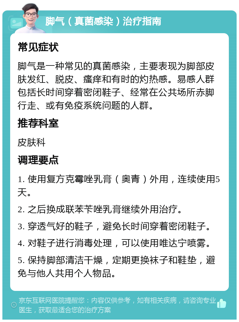 脚气（真菌感染）治疗指南 常见症状 脚气是一种常见的真菌感染，主要表现为脚部皮肤发红、脱皮、瘙痒和有时的灼热感。易感人群包括长时间穿着密闭鞋子、经常在公共场所赤脚行走、或有免疫系统问题的人群。 推荐科室 皮肤科 调理要点 1. 使用复方克霉唑乳膏（奥青）外用，连续使用5天。 2. 之后换成联苯苄唑乳膏继续外用治疗。 3. 穿透气好的鞋子，避免长时间穿着密闭鞋子。 4. 对鞋子进行消毒处理，可以使用唯达宁喷雾。 5. 保持脚部清洁干燥，定期更换袜子和鞋垫，避免与他人共用个人物品。