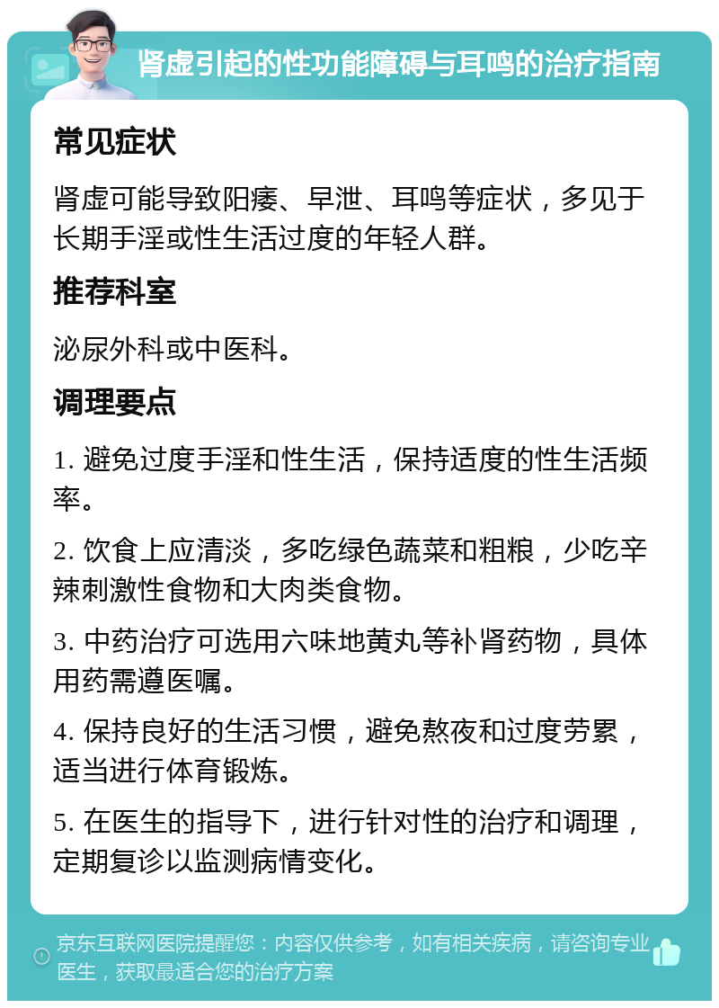 肾虚引起的性功能障碍与耳鸣的治疗指南 常见症状 肾虚可能导致阳痿、早泄、耳鸣等症状，多见于长期手淫或性生活过度的年轻人群。 推荐科室 泌尿外科或中医科。 调理要点 1. 避免过度手淫和性生活，保持适度的性生活频率。 2. 饮食上应清淡，多吃绿色蔬菜和粗粮，少吃辛辣刺激性食物和大肉类食物。 3. 中药治疗可选用六味地黄丸等补肾药物，具体用药需遵医嘱。 4. 保持良好的生活习惯，避免熬夜和过度劳累，适当进行体育锻炼。 5. 在医生的指导下，进行针对性的治疗和调理，定期复诊以监测病情变化。