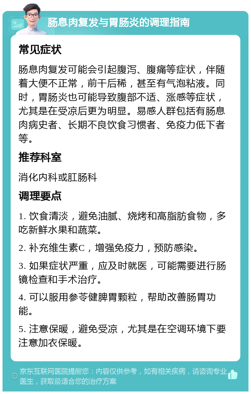 肠息肉复发与胃肠炎的调理指南 常见症状 肠息肉复发可能会引起腹泻、腹痛等症状，伴随着大便不正常，前干后稀，甚至有气泡粘液。同时，胃肠炎也可能导致腹部不适、涨感等症状，尤其是在受凉后更为明显。易感人群包括有肠息肉病史者、长期不良饮食习惯者、免疫力低下者等。 推荐科室 消化内科或肛肠科 调理要点 1. 饮食清淡，避免油腻、烧烤和高脂肪食物，多吃新鲜水果和蔬菜。 2. 补充维生素C，增强免疫力，预防感染。 3. 如果症状严重，应及时就医，可能需要进行肠镜检查和手术治疗。 4. 可以服用参苓健脾胃颗粒，帮助改善肠胃功能。 5. 注意保暖，避免受凉，尤其是在空调环境下要注意加衣保暖。