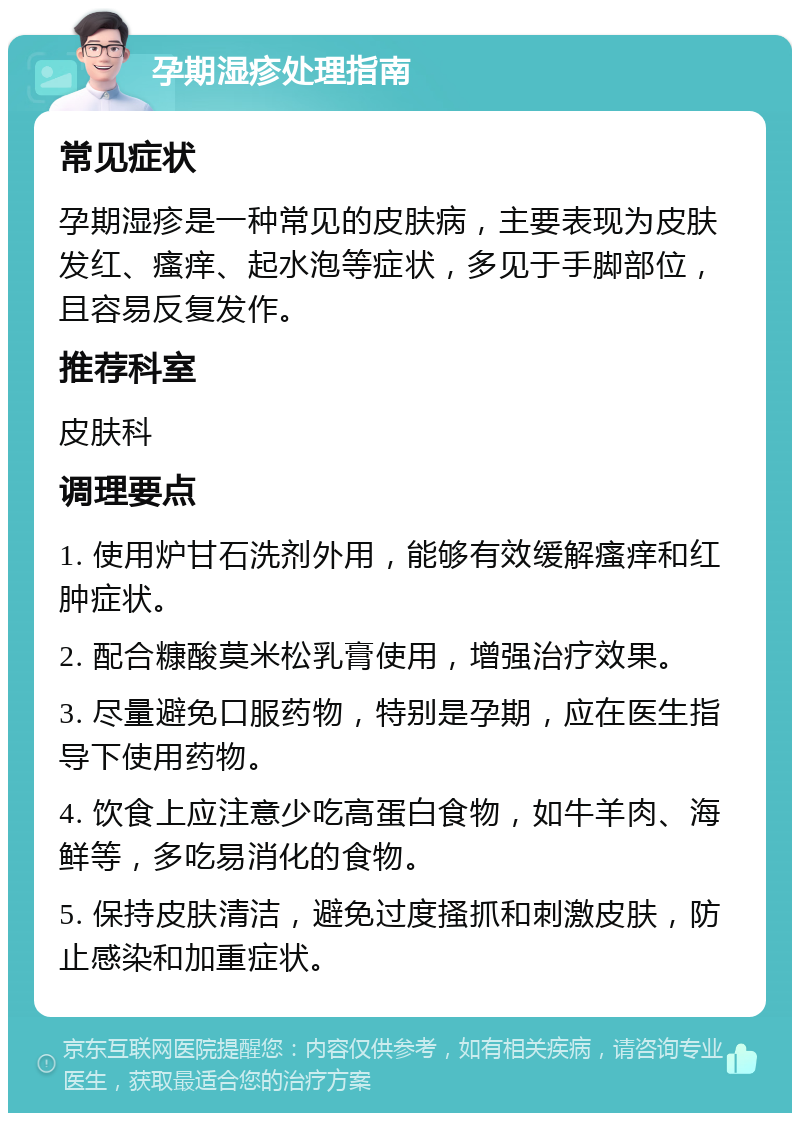 孕期湿疹处理指南 常见症状 孕期湿疹是一种常见的皮肤病，主要表现为皮肤发红、瘙痒、起水泡等症状，多见于手脚部位，且容易反复发作。 推荐科室 皮肤科 调理要点 1. 使用炉甘石洗剂外用，能够有效缓解瘙痒和红肿症状。 2. 配合糠酸莫米松乳膏使用，增强治疗效果。 3. 尽量避免口服药物，特别是孕期，应在医生指导下使用药物。 4. 饮食上应注意少吃高蛋白食物，如牛羊肉、海鲜等，多吃易消化的食物。 5. 保持皮肤清洁，避免过度搔抓和刺激皮肤，防止感染和加重症状。