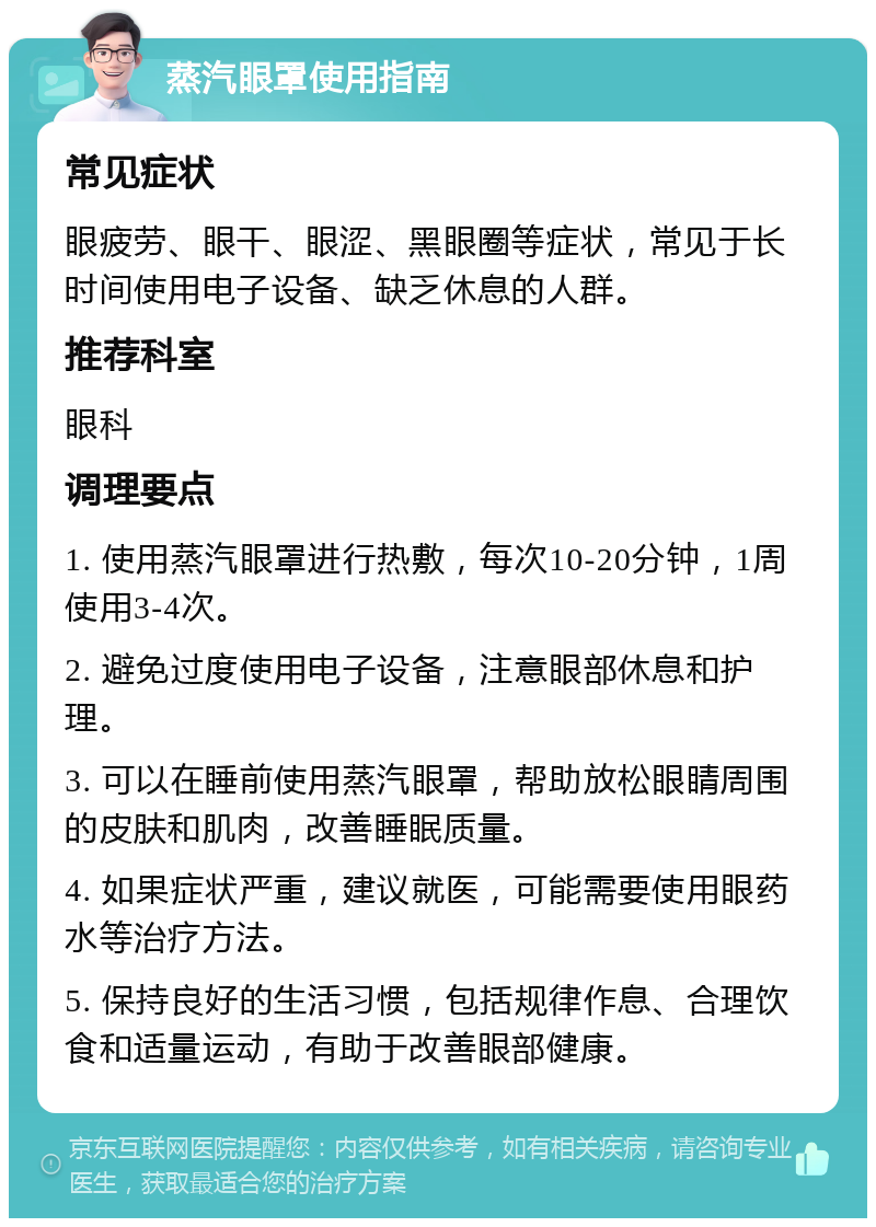 蒸汽眼罩使用指南 常见症状 眼疲劳、眼干、眼涩、黑眼圈等症状，常见于长时间使用电子设备、缺乏休息的人群。 推荐科室 眼科 调理要点 1. 使用蒸汽眼罩进行热敷，每次10-20分钟，1周使用3-4次。 2. 避免过度使用电子设备，注意眼部休息和护理。 3. 可以在睡前使用蒸汽眼罩，帮助放松眼睛周围的皮肤和肌肉，改善睡眠质量。 4. 如果症状严重，建议就医，可能需要使用眼药水等治疗方法。 5. 保持良好的生活习惯，包括规律作息、合理饮食和适量运动，有助于改善眼部健康。