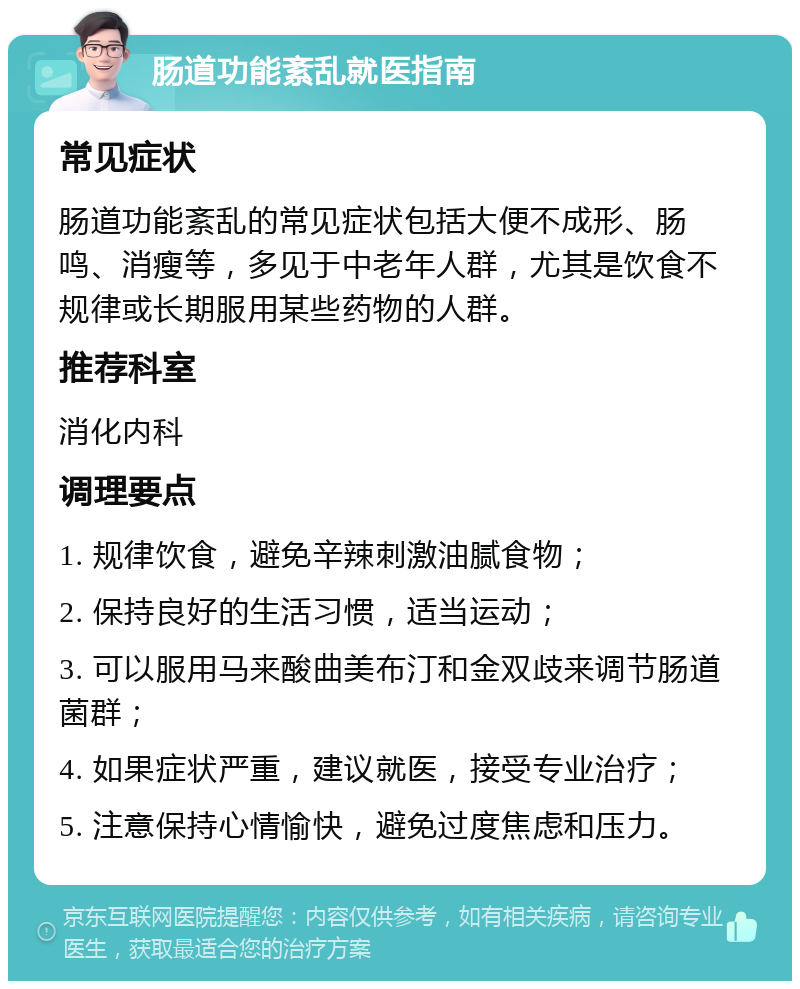 肠道功能紊乱就医指南 常见症状 肠道功能紊乱的常见症状包括大便不成形、肠鸣、消瘦等，多见于中老年人群，尤其是饮食不规律或长期服用某些药物的人群。 推荐科室 消化内科 调理要点 1. 规律饮食，避免辛辣刺激油腻食物； 2. 保持良好的生活习惯，适当运动； 3. 可以服用马来酸曲美布汀和金双歧来调节肠道菌群； 4. 如果症状严重，建议就医，接受专业治疗； 5. 注意保持心情愉快，避免过度焦虑和压力。