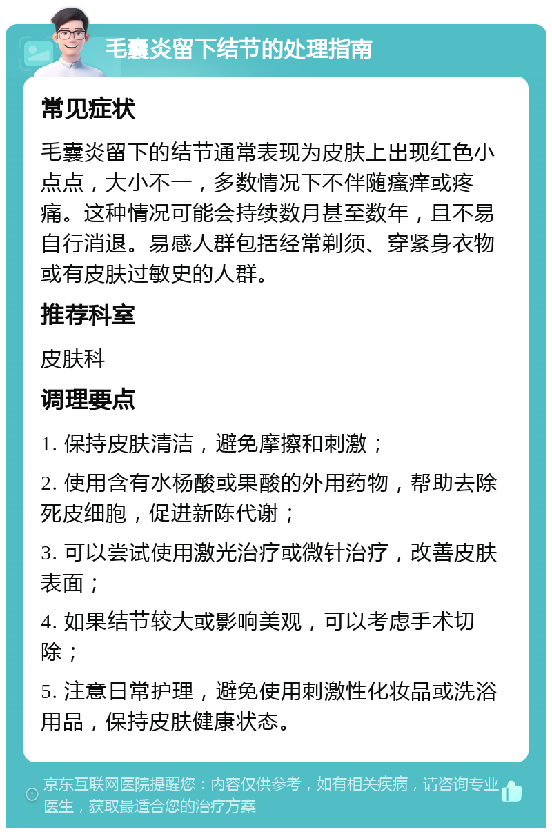 毛囊炎留下结节的处理指南 常见症状 毛囊炎留下的结节通常表现为皮肤上出现红色小点点，大小不一，多数情况下不伴随瘙痒或疼痛。这种情况可能会持续数月甚至数年，且不易自行消退。易感人群包括经常剃须、穿紧身衣物或有皮肤过敏史的人群。 推荐科室 皮肤科 调理要点 1. 保持皮肤清洁，避免摩擦和刺激； 2. 使用含有水杨酸或果酸的外用药物，帮助去除死皮细胞，促进新陈代谢； 3. 可以尝试使用激光治疗或微针治疗，改善皮肤表面； 4. 如果结节较大或影响美观，可以考虑手术切除； 5. 注意日常护理，避免使用刺激性化妆品或洗浴用品，保持皮肤健康状态。