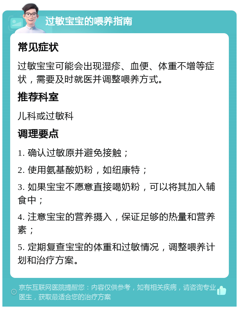 过敏宝宝的喂养指南 常见症状 过敏宝宝可能会出现湿疹、血便、体重不增等症状，需要及时就医并调整喂养方式。 推荐科室 儿科或过敏科 调理要点 1. 确认过敏原并避免接触； 2. 使用氨基酸奶粉，如纽康特； 3. 如果宝宝不愿意直接喝奶粉，可以将其加入辅食中； 4. 注意宝宝的营养摄入，保证足够的热量和营养素； 5. 定期复查宝宝的体重和过敏情况，调整喂养计划和治疗方案。