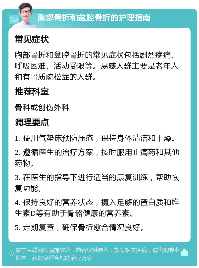 胸部骨折和盆腔骨折的护理指南 常见症状 胸部骨折和盆腔骨折的常见症状包括剧烈疼痛、呼吸困难、活动受限等。易感人群主要是老年人和有骨质疏松症的人群。 推荐科室 骨科或创伤外科 调理要点 1. 使用气垫床预防压疮，保持身体清洁和干燥。 2. 遵循医生的治疗方案，按时服用止痛药和其他药物。 3. 在医生的指导下进行适当的康复训练，帮助恢复功能。 4. 保持良好的营养状态，摄入足够的蛋白质和维生素D等有助于骨骼健康的营养素。 5. 定期复查，确保骨折愈合情况良好。