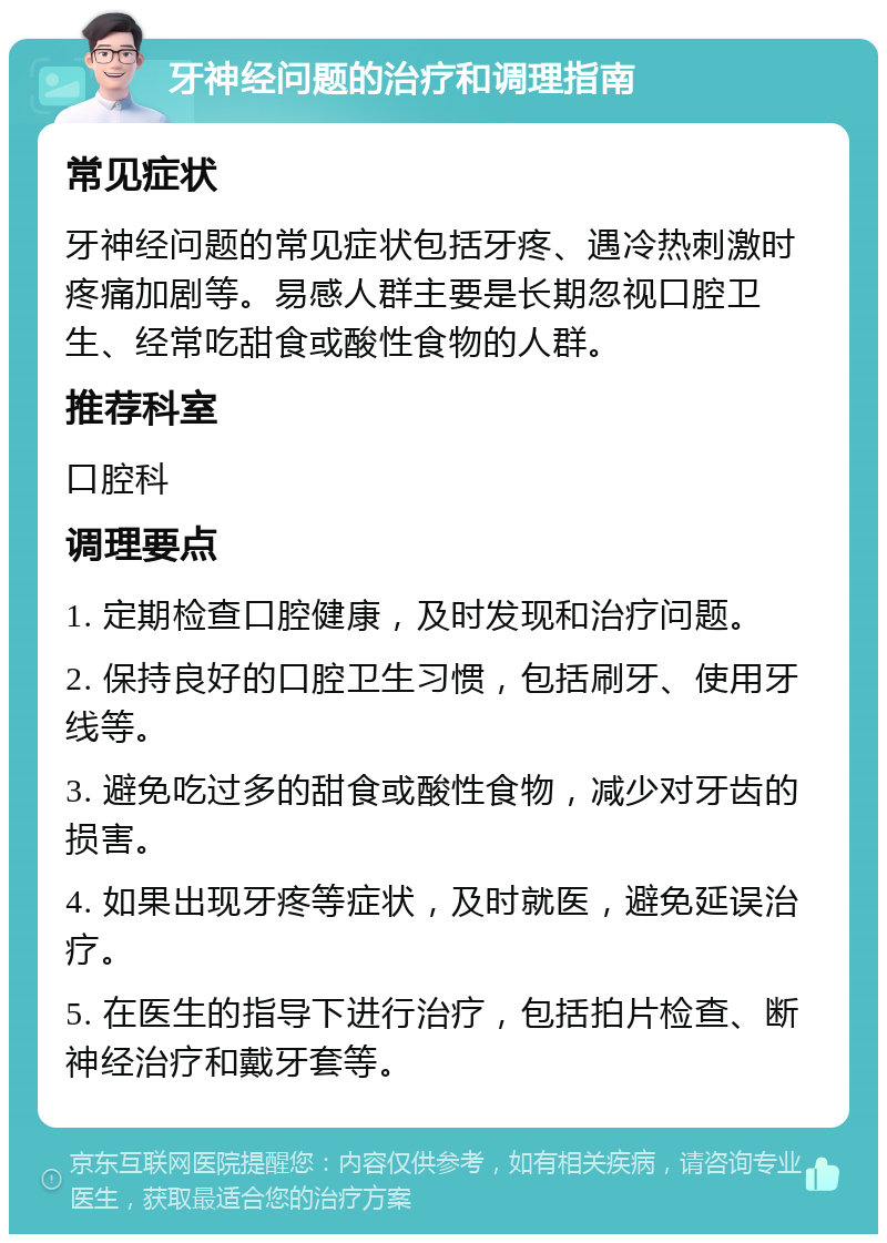 牙神经问题的治疗和调理指南 常见症状 牙神经问题的常见症状包括牙疼、遇冷热刺激时疼痛加剧等。易感人群主要是长期忽视口腔卫生、经常吃甜食或酸性食物的人群。 推荐科室 口腔科 调理要点 1. 定期检查口腔健康，及时发现和治疗问题。 2. 保持良好的口腔卫生习惯，包括刷牙、使用牙线等。 3. 避免吃过多的甜食或酸性食物，减少对牙齿的损害。 4. 如果出现牙疼等症状，及时就医，避免延误治疗。 5. 在医生的指导下进行治疗，包括拍片检查、断神经治疗和戴牙套等。