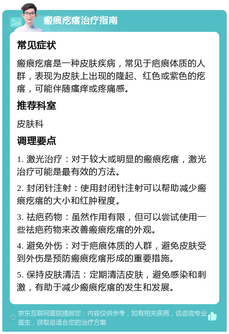 瘢痕疙瘩治疗指南 常见症状 瘢痕疙瘩是一种皮肤疾病，常见于疤痕体质的人群，表现为皮肤上出现的隆起、红色或紫色的疙瘩，可能伴随瘙痒或疼痛感。 推荐科室 皮肤科 调理要点 1. 激光治疗：对于较大或明显的瘢痕疙瘩，激光治疗可能是最有效的方法。 2. 封闭针注射：使用封闭针注射可以帮助减少瘢痕疙瘩的大小和红肿程度。 3. 祛疤药物：虽然作用有限，但可以尝试使用一些祛疤药物来改善瘢痕疙瘩的外观。 4. 避免外伤：对于疤痕体质的人群，避免皮肤受到外伤是预防瘢痕疙瘩形成的重要措施。 5. 保持皮肤清洁：定期清洁皮肤，避免感染和刺激，有助于减少瘢痕疙瘩的发生和发展。