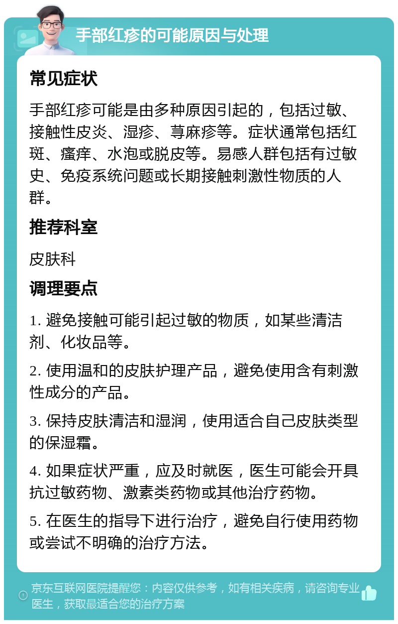 手部红疹的可能原因与处理 常见症状 手部红疹可能是由多种原因引起的，包括过敏、接触性皮炎、湿疹、荨麻疹等。症状通常包括红斑、瘙痒、水泡或脱皮等。易感人群包括有过敏史、免疫系统问题或长期接触刺激性物质的人群。 推荐科室 皮肤科 调理要点 1. 避免接触可能引起过敏的物质，如某些清洁剂、化妆品等。 2. 使用温和的皮肤护理产品，避免使用含有刺激性成分的产品。 3. 保持皮肤清洁和湿润，使用适合自己皮肤类型的保湿霜。 4. 如果症状严重，应及时就医，医生可能会开具抗过敏药物、激素类药物或其他治疗药物。 5. 在医生的指导下进行治疗，避免自行使用药物或尝试不明确的治疗方法。