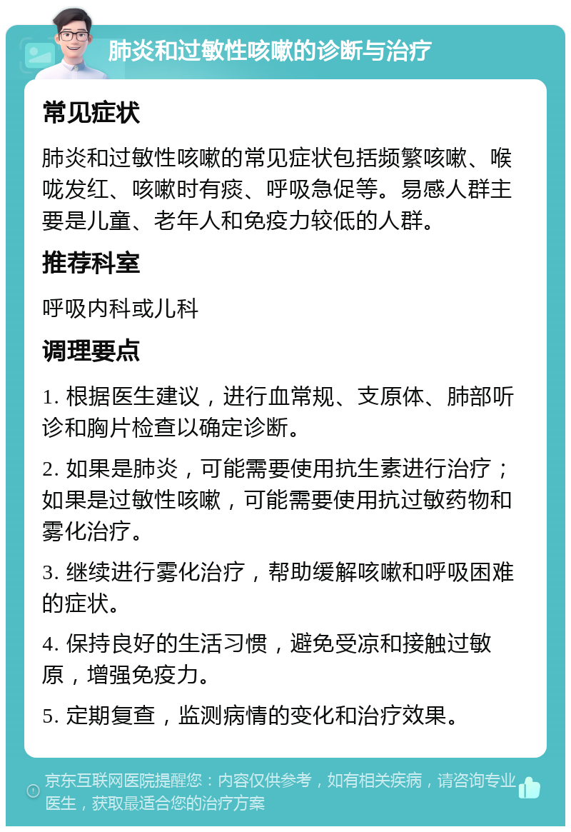 肺炎和过敏性咳嗽的诊断与治疗 常见症状 肺炎和过敏性咳嗽的常见症状包括频繁咳嗽、喉咙发红、咳嗽时有痰、呼吸急促等。易感人群主要是儿童、老年人和免疫力较低的人群。 推荐科室 呼吸内科或儿科 调理要点 1. 根据医生建议，进行血常规、支原体、肺部听诊和胸片检查以确定诊断。 2. 如果是肺炎，可能需要使用抗生素进行治疗；如果是过敏性咳嗽，可能需要使用抗过敏药物和雾化治疗。 3. 继续进行雾化治疗，帮助缓解咳嗽和呼吸困难的症状。 4. 保持良好的生活习惯，避免受凉和接触过敏原，增强免疫力。 5. 定期复查，监测病情的变化和治疗效果。