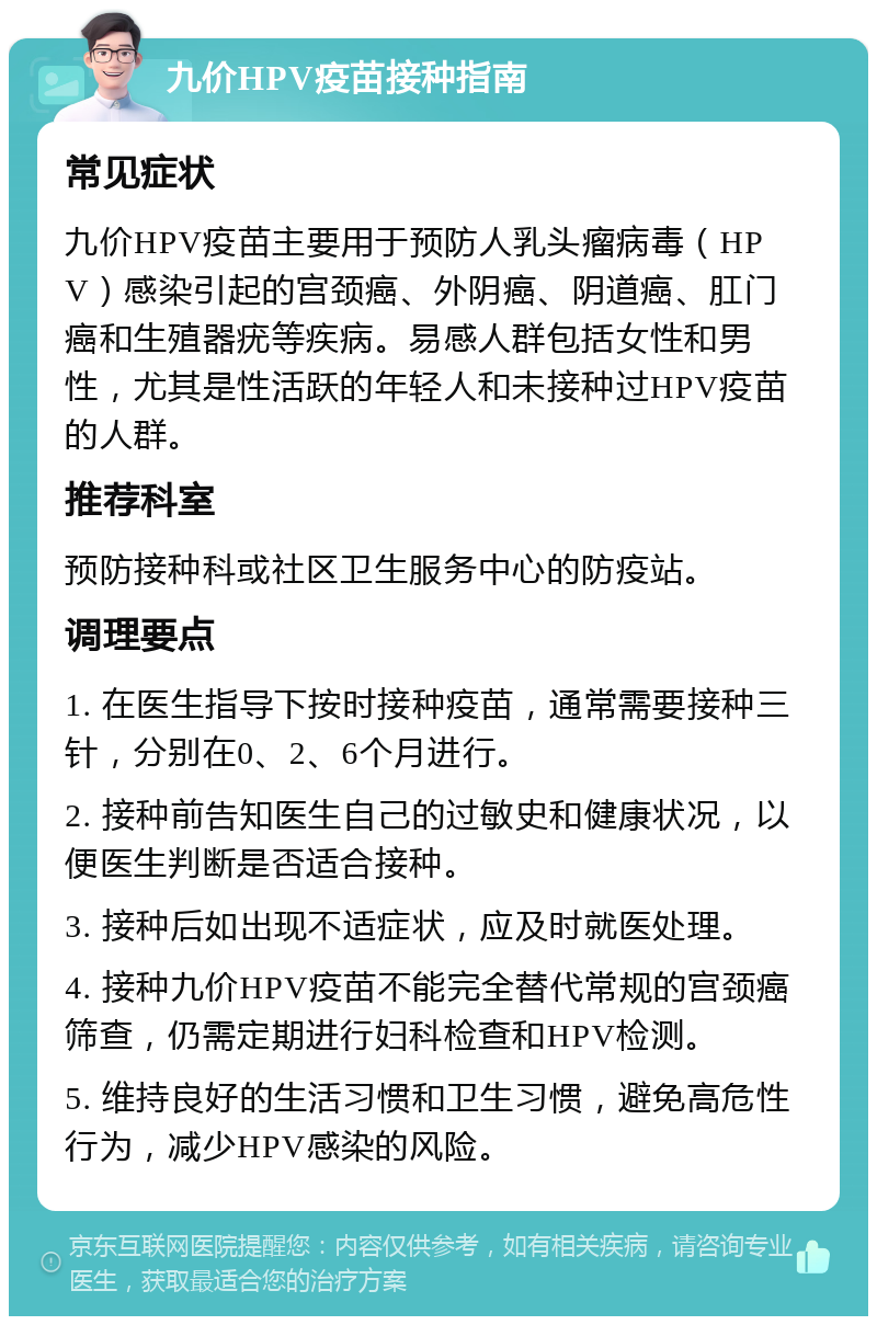 九价HPV疫苗接种指南 常见症状 九价HPV疫苗主要用于预防人乳头瘤病毒（HPV）感染引起的宫颈癌、外阴癌、阴道癌、肛门癌和生殖器疣等疾病。易感人群包括女性和男性，尤其是性活跃的年轻人和未接种过HPV疫苗的人群。 推荐科室 预防接种科或社区卫生服务中心的防疫站。 调理要点 1. 在医生指导下按时接种疫苗，通常需要接种三针，分别在0、2、6个月进行。 2. 接种前告知医生自己的过敏史和健康状况，以便医生判断是否适合接种。 3. 接种后如出现不适症状，应及时就医处理。 4. 接种九价HPV疫苗不能完全替代常规的宫颈癌筛查，仍需定期进行妇科检查和HPV检测。 5. 维持良好的生活习惯和卫生习惯，避免高危性行为，减少HPV感染的风险。