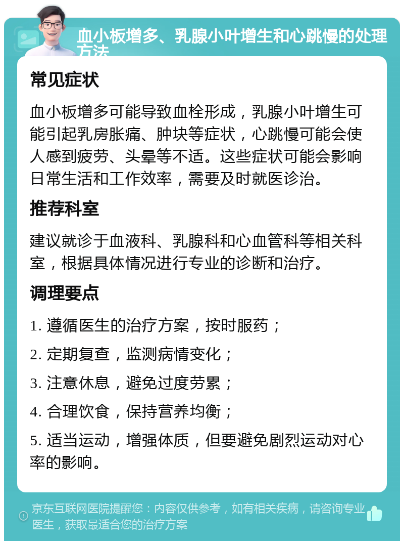 血小板增多、乳腺小叶增生和心跳慢的处理方法 常见症状 血小板增多可能导致血栓形成，乳腺小叶增生可能引起乳房胀痛、肿块等症状，心跳慢可能会使人感到疲劳、头晕等不适。这些症状可能会影响日常生活和工作效率，需要及时就医诊治。 推荐科室 建议就诊于血液科、乳腺科和心血管科等相关科室，根据具体情况进行专业的诊断和治疗。 调理要点 1. 遵循医生的治疗方案，按时服药； 2. 定期复查，监测病情变化； 3. 注意休息，避免过度劳累； 4. 合理饮食，保持营养均衡； 5. 适当运动，增强体质，但要避免剧烈运动对心率的影响。