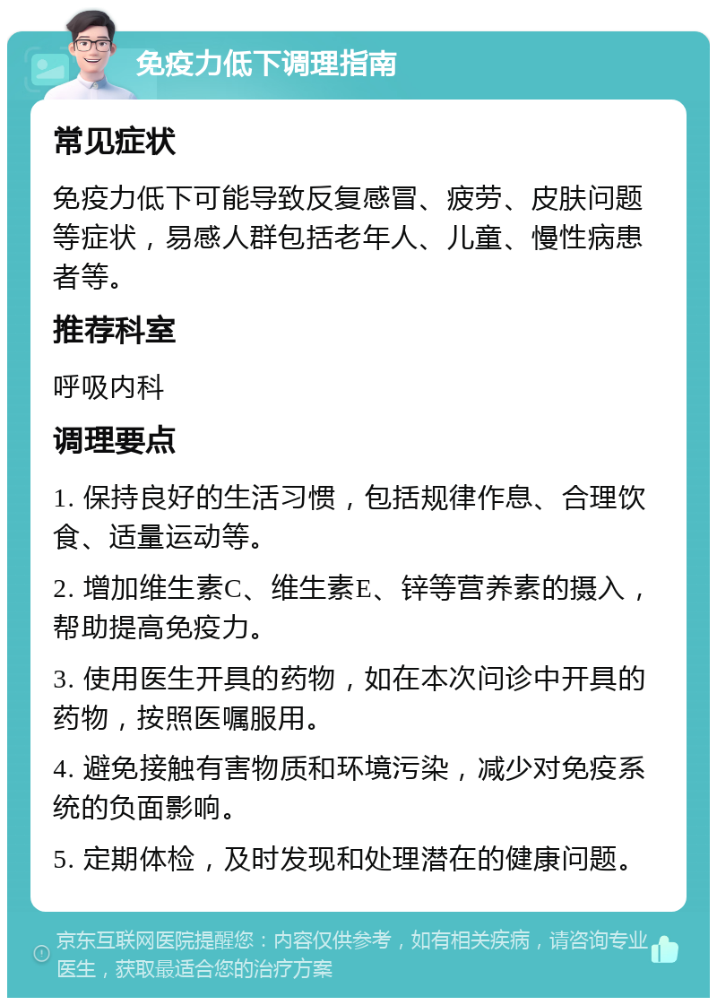 免疫力低下调理指南 常见症状 免疫力低下可能导致反复感冒、疲劳、皮肤问题等症状，易感人群包括老年人、儿童、慢性病患者等。 推荐科室 呼吸内科 调理要点 1. 保持良好的生活习惯，包括规律作息、合理饮食、适量运动等。 2. 增加维生素C、维生素E、锌等营养素的摄入，帮助提高免疫力。 3. 使用医生开具的药物，如在本次问诊中开具的药物，按照医嘱服用。 4. 避免接触有害物质和环境污染，减少对免疫系统的负面影响。 5. 定期体检，及时发现和处理潜在的健康问题。