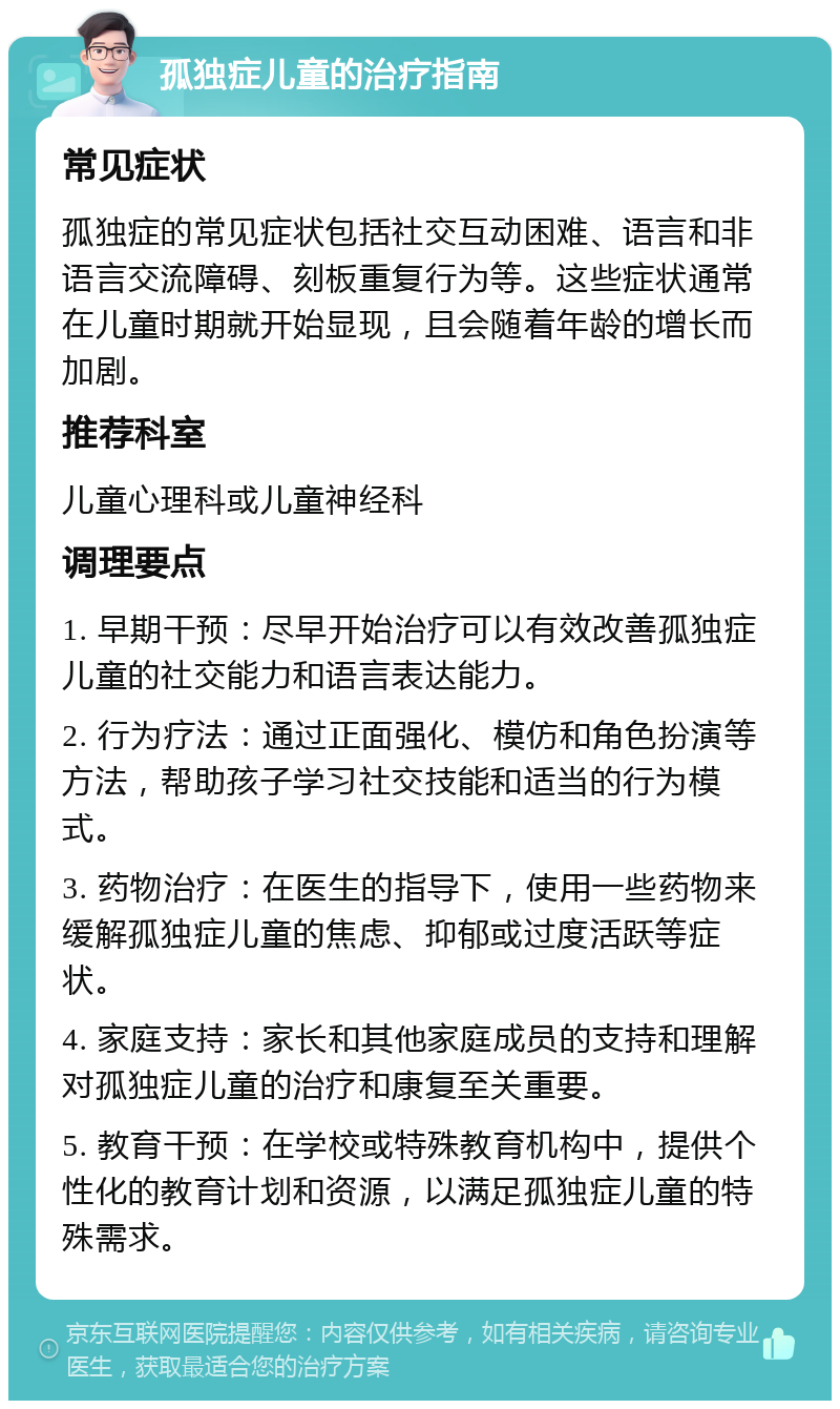 孤独症儿童的治疗指南 常见症状 孤独症的常见症状包括社交互动困难、语言和非语言交流障碍、刻板重复行为等。这些症状通常在儿童时期就开始显现，且会随着年龄的增长而加剧。 推荐科室 儿童心理科或儿童神经科 调理要点 1. 早期干预：尽早开始治疗可以有效改善孤独症儿童的社交能力和语言表达能力。 2. 行为疗法：通过正面强化、模仿和角色扮演等方法，帮助孩子学习社交技能和适当的行为模式。 3. 药物治疗：在医生的指导下，使用一些药物来缓解孤独症儿童的焦虑、抑郁或过度活跃等症状。 4. 家庭支持：家长和其他家庭成员的支持和理解对孤独症儿童的治疗和康复至关重要。 5. 教育干预：在学校或特殊教育机构中，提供个性化的教育计划和资源，以满足孤独症儿童的特殊需求。